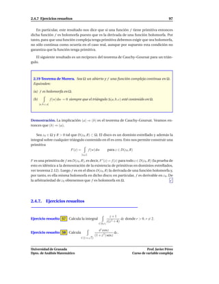2.4.7 Ejercicios resueltos                                                                                  97


   En particular, este resultado nos dice que si una función f tiene primitiva entonces
dicha función f es holomorfa puesto que es la derivada de una función holomorfa. Por
tanto, para que una función compleja tenga primitiva debemos exigir que sea holomorfa,
no sólo continua como ocurría en el caso real, aunque por supuesto esta condición no
garantiza que la función tenga primitiva.

   El siguiente resultado es un recíproco del teorema de Cauchy–Goursat para un trián-
gulo.



 2.19 Teorema de Morera. Sea Ω un abierto y f una función compleja continua en Ω.
 Equivalen:

 (a) f es holomorfa en Ω.

 (b)                  f (w) dw = 0 siempre que el triángulo ∆(a, b, c) esté contenido en Ω.
       [a, b, c, a]




Demostración. La implicación (a) ⇒ (b) es el teorema de Cauchy–Goursat. Veamos en-
tonces que (b) ⇒ (a).

   Sea z 0 ∈ Ω y R > 0 tal que D(z 0 , R) ⊂ Ω. El disco es un dominio estrellado y además la
integral sobre cualquier triángulo contenido en él es cero. Esto nos permite construir una
primitiva
                           F(z) =       f (w) dw     para z ∈ D(z 0 , R)
                                           [z 0 ,z]

F es una primitiva de f en D(z 0 , R), es decir, F ′ (z) = f (z) para todo z ∈ D(z 0 , R) (la prueba de
esto es idéntica a la demostración de la existencia de primitivas en dominios estrellados,
ver teorema 2.12). Luego f es en el disco D(z 0 , R) la derivada de una función holomorfa y,
por tanto, es ella misma holomorfa en dicho disco; en particular, f es derivable en z 0 . De
la arbitrariedad de z 0 obtenemos que f es holomorfa en Ω.




2.4.7. Ejercicios resueltos


                                                                    z+1
Ejercicio resuelto 57 Calcula la integral                                    dz donde r > 0, r = 2.
                                                                  z(z 2 + 4)
                                                         C(0,r)

                                                         ez cos z
Ejercicio resuelto 58 Calcula                                          dz .
                                                √     (1 + z 2 ) sen z
                                          C(2+i, 2)



Universidad de Granada                                                                       Prof. Javier Pérez
Dpto. de Análisis Matemático                                                       Curso de variable compleja
 