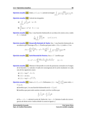 2.4.7 Ejercicios resueltos                                                                                              98

                                                                                                        cos z
Ejercicio resuelto 59 Dado a ∈ C, |a| = 1, calcula la integral                                                         dz .
                                                                                               (a 2 + 1)z − a(z 2 + 1)
                                                                                      C(0,1)

Ejercicio resuelto 60 Calcula las integrales:
                         ez
       a)                     dz (a > 0)
                      a2 + z2
            C(0,2a)
            2π
       b)        log |a + r eit |dt     0 < r < |a|
            0

Ejercicio resuelto 61 Sea f una función holomorfa en un disco de centro cero y radio
     R > 1. Calcula
                             1      f (w)
                                          dw  (z ∈ C, |z| = 1)
                            2πi     w−z
                                              C(0,1)


Ejercicio resuelto 62 Desarrollo limitado de Taylor. Sea f una función holomorfa en
     un abierto que contenga a D(a, r). Prueba que para todo z ∈ D(a, r) y todo n ∈ N es:
                                  n
                                       f (k) (a)            (z − a)n+1                   f (w)
                       f (z) =                   (z − a)k +                                         dw
                                          k!                    2πi               (w − z)(w − a)n+1
                                 k=0                                     C(a,r)


Ejercicio resuelto 63 Serie binomial de Newton. Sea a ∈ C∗ . Justiﬁca que
                                                  ∞
                                       a                a(a − 1) . . .(a − n + 1) n
                             (1 + z) = 1 +                                       z         (|z| < 1)
                                                                    n!
                                                  n=1


Ejercicio resuelto 64 Obtener el desarrollo en serie de potencias centrado en el origen
     de la función f , y calcular el radio de convergencia de la serie resultante en cada
     uno de los siguientes casos:

       a) f (z) = log(z 2 − 3z + 2).
       b) f (z) = arc sen z.
       c) f (z) = log(1 +             1 + z 2).
                                                                                                 z−a
Ejercicio resuelto 65 Sean a, b ∈ C, a = b. Deﬁnamos f (z) = log                                          para todo z ∈
                                                                                                 z−b
     C{a, b}.
     a) Justiﬁca que f es una función holomorfa en Ω = C[a, b]∗ .
     b) Justiﬁca que para todo camino cerrado γ en Ω se veriﬁca que
                                                         1               1
                                                            dz =            dz
                                                   γ
                                                        z−a         γ
                                                                        z−b

     c) Si a = i, b = 1, calcula la serie de Taylor de f en z = 0. Calcula el radio de conver-
     gencia de dicha serie e indica dónde su suma es igual a f .

Universidad de Granada                                                                             Prof. Javier Pérez
Dpto. de Análisis Matemático                                                             Curso de variable compleja
 