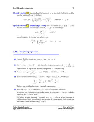 2.4.8 Ejercicios propuestos                                                                                 99


Ejercicio resuelto 66 Sea f una función holomorfa en un abierto Ω. Dado a∈Ω, justiﬁca
     que hay un disco D(a, ρ) ⊂ Ω tal que
                                 ∞
                                       (z − a)2n+1 (2n+1) z + a
               f (z) = f (a) +                      f                      para todo z ∈ D(a, ρ)
                                       4n (2n + 1)!         2
                                 n=0


Ejercicio resuelto 67 Integrales tipo Cauchy. Sea γ un camino en C y ϕ : γ ∗ → C una
     función continua. Prueba que la función f : C  γ∗ → C deﬁnida por:

                                                      ϕ(w)
                                        f (z) =            dw    (z ∈ C  γ∗ )
                                                  γ
                                                      w−z

     es analítica y sus derivadas vienen dadas por:

                             f (k) (z)           ϕ(w)
                                       =                  dw      (z ∈ C  γ ∗ , k ∈ N).
                                k!             (w − z)k+1
                                           γ




2.4.8. Ejercicios propuestos


                     dz
 89. Calcula              , donde γ(t) = cost + 2 sent, ∀t ∈ [−π, π].
                                                i

               γ
                   1 + z2

                                                                                                       dz
 90. Sea γ = C(a, r) y b, c ∈ C  γ ∗ . Calcula todos los posibles valores de
                                                                                             γ
                                                                                                 (z − b)(z − c)
     dependiendo de la posición relativa de los puntos b y c respecto de γ.
                                 cos z
 91. Calcula la integral               dz , para γ = C(0, 2), γ = C(0, 1/2), γ = C(i/2, 1).
                                z3 + z
                            γ

 92. Sean f una función entera, a, b ∈ C con a = b y R > m´ x{|a|, |b|}. Prueba que
                                                          a

                                               f (z)              f (b) − f (a)
                                                         dz = 2πi               .
                                          (z − a)(z − b)              b−a
                                 C(0,R)

     Deduce que toda función entera y acotada es constante.

 93. Para todo z ∈ C, z = −i, deﬁnamos f (z) = log(i + z ) (logaritmo principal).
     a) Justiﬁca que f es discontinua en los puntos de la forma ρ − i, con ρ < 0, y holo-
     morfa en Ω = C  {ρ − i : ρ 0}
     b) Halla la serie de Taylor de f centrada en z 0 = −1 + i. Sea ϕ la función suma de
     dicha serie deﬁnida, naturalmente, en su disco de convergencia. Indica para qué
     valores de z ∈ Ω se veriﬁca que f (z) = ϕ(z).


Universidad de Granada                                                                     Prof. Javier Pérez
Dpto. de Análisis Matemático                                                     Curso de variable compleja
 