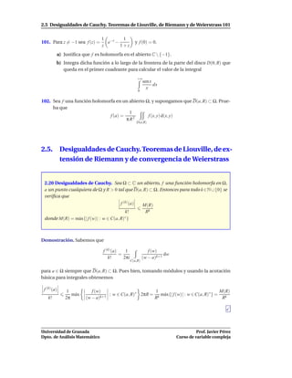 2.5 Desigualdades de Cauchy. Teoremas de Liouville, de Riemann y de Weierstrass 101

                               1 −z   1
101. Para z = −1 sea f (z) =     e −                 y f (0) = 0.
                               z     1+z
         a) Justiﬁca que f es holomorfa en el abierto C  {−1}.
         b) Integra dicha función a lo largo de la frontera de la parte del disco D(0, R) que
            queda en el primer cuadrante para calcular el valor de la integral
                                                      +∞
                                                           sen x
                                                                 dx
                                                             x
                                                      0


102. Sea f una función holomorfa en un abierto Ω, y supongamos que D(a, R) ⊂ Ω. Prue-
     ba que
                                       1
                              f (a) =           f (x, y) d(x, y)
                                      πR2
                                                     D(a,R)




2.5.         Desigualdades de Cauchy. Teoremas de Liouville, de ex-
             tensión de Riemann y de convergencia de Weierstrass


 2.20 Desigualdades de Cauchy. Sea Ω ⊂ C un abierto, f una función holomorfa en Ω,
 a un punto cualquiera de Ω y R > 0 tal que D(a, R) ⊂ Ω. Entonces para todo k ∈N ∪ {0} se
 veriﬁca que
                                         f (k) (a)         M(R)
                                          k!                Rk
 donde M(R) = m´ x{| f (w)| : w ∈ C(a, R)
               a                         ∗}




Demostración. Sabemos que

                                f (k) (a)    1                f (w)
                                          =                           dw
                                   k!       2πi            (w − a)k+1
                                                  C(a,R)


para a ∈ Ω siempre que D(a, R) ⊂ Ω. Pues bien, tomando módulos y usando la acotación
básica para integrales obtenemos

 f (k) (a)     1           f (w)                        1                                  M(R)
                 m´ x
                  a                : w ∈ C(a, R)∗ 2πR = k m´ x{| f (w)| : w ∈ C(a, R)∗ } =
                                                           a
   k!         2π        (w − a)k+1                     R                                    Rk




Universidad de Granada                                                               Prof. Javier Pérez
Dpto. de Análisis Matemático                                               Curso de variable compleja
 