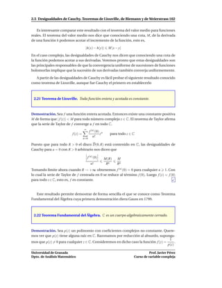 2.5 Desigualdades de Cauchy. Teoremas de Liouville, de Riemann y de Weierstrass 102


   Es interesante comparar este resultado con el teorema del valor medio para funciones
reales. El teorema del valor medio nos dice que conociendo una cota, M, de la derivada
de una función h podemos acotar el incremento de la función, esto es,

                                     |h(x) − h(y)|        M |x − y|

En el caso complejo, las desigualdades de Cauchy nos dicen que conociendo una cota de
la función podemos acotar a sus derivadas. Veremos pronto que estas desigualdades son
las principales responsables de que la convergencia uniforme de sucesiones de funciones
holomorfas implique que la sucesión de sus derivadas también converja uniformemente.

  A partir de las desigualdades de Cauchy es fácil probar el siguiente resultado conocido
como teorema de Liouville, aunque fue Cauchy el primero en establecerlo



 2.21 Teorema de Liouville. Toda función entera y acotada es constante.



Demostración. Sea f una función entera acotada. Entonces existe una constante positiva
M de forma que | f (z)| < M para todo número complejo z ∈ C. El teorema de Taylor aﬁrma
que la serie de Taylor de f converge a f en todo C.
                                    ∞
                                          f (n) (0) n
                          f (z) =                  z       para todo z ∈ C
                                             n!
                                    n=0

Puesto que para todo R > 0 el disco D(0, R) está contenido en C, las desigualdades de
Cauchy para a = 0 con R > 0 arbitrario nos dicen que

                                        f (n) (0)       M(R)    M
                                           n!            Rn     Rn
Tomando límite ahora cuando R → +∞ obtenemos f (n) (0) = 0 para cualquier n 1. Con
lo cual la serie de Taylor de f centrada en 0 se reduce al término f (0). Luego f (z) = f (0)
para todo z ∈ C, esto es, f es constante.


   Este resultado permite demostrar de forma sencilla el que se conoce como Teorema
Fundamental del Álgebra cuya primera demostración diera Gauss en 1799.



 2.22 Teorema Fundamental del Álgebra. C es un cuerpo algebraicamente cerrado.



Demostración. Sea p(z) un polinomio con coeﬁcientes complejos no constante. Quere-
mos ver que p(z) tiene alguna raíz en C. Razonamos por reducción al absurdo, suponga-
                                                                                      1
mos que p(z) = 0 para cualquier z ∈ C. Consideremos en dicho caso la función f (z) =      .
                                                                                     p(z)

Universidad de Granada                                                             Prof. Javier Pérez
Dpto. de Análisis Matemático                                             Curso de variable compleja
 