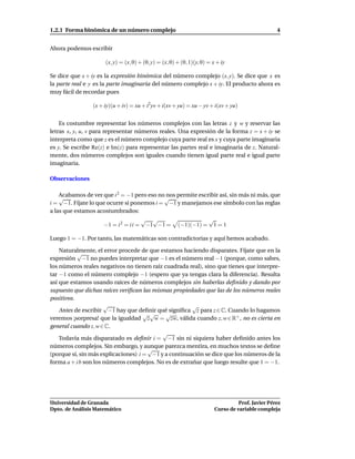 1.2.1 Forma binómica de un número complejo                                                         4


Ahora podemos escribir

                     (x, y) = (x, 0) + (0, y) = (x, 0) + (0, 1)(y, 0) = x + iy

Se dice que x + iy es la expresión binómica del número complejo (x, y). Se dice que x es
la parte real e y es la parte imaginaria del número complejo x + iy. El producto ahora es
muy fácil de recordar pues

                (x + iy)(u + iv) = xu + i2yv + i(xv + yu) = xu − yv + i(xv + yu)


    Es costumbre representar los números complejos con las letras z y w y reservar las
letras x, y, u, v para representar números reales. Una expresión de la forma z = x + iy se
interpreta como que z es el número complejo cuya parte real es x y cuya parte imaginaria
es y. Se escribe Re(z) e Im(z) para representar las partes real e imaginaria de z. Natural-
mente, dos números complejos son iguales cuando tienen igual parte real e igual parte
imaginaria.

Observaciones

    Acabamos de ver que i 2 = −1 pero eso no nos permite escribir así, sin más ni más, que
    √                                       √
i = −1. Fíjate lo que ocurre si ponemos i = −1 y manejamos ese símbolo con las reglas
a las que estamos acostumbrados:
                                    √ √                      √
                    −1 = i 2 = i i = −1 −1 = (−1)(−1) = 1 = 1

Luego 1 = −1. Por tanto, las matemáticas son contradictorias y aquí hemos acabado.

    Naturalmente, el error procede de que estamos haciendo disparates. Fíjate que en la
           √
expresión −1 no puedes interpretar que −1 es el número real −1 (porque, como sabes,
los números reales negativos no tienen raíz cuadrada real), sino que tienes que interpre-
tar −1 como el número complejo −1 (espero que ya tengas clara la diferencia). Resulta
así que estamos usando raíces de números complejos sin haberlas deﬁnido y dando por
supuesto que dichas raíces veriﬁcan las mismas propiedades que las de los números reales
positivos.
                      √                                √
    Antes de escribir −1 hay que deﬁnir qué signiﬁca z para z ∈ C. Cuando lo hagamos
                                     √√      √
veremos ¡sorpresa! que la igualdad z w = zw, válida cuando z, w ∈ R+ , no es cierta en
general cuando z, w ∈ C.
                                           √
    Todavía más disparatado es deﬁnir i = −1 sin ni siquiera haber deﬁnido antes los
números complejos. Sin embargo, y aunque parezca mentira, en muchos textos se deﬁne
                                      √
(porque sí, sin más explicaciones) i = −1 y a continuación se dice que los números de la
forma a + i b son los números complejos. No es de extrañar que luego resulte que 1 = −1.




Universidad de Granada                                                             Prof. Javier Pérez
Dpto. de Análisis Matemático                                             Curso de variable compleja
 