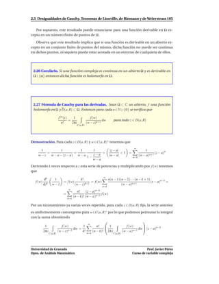 2.5 Desigualdades de Cauchy. Teoremas de Liouville, de Riemann y de Weierstrass 105


   Por supuesto, este resultado puede enunciarse para una función derivable en Ω ex-
cepto en un número ﬁnito de puntos de Ω.

   Observa que este resultado implica que si una función es derivable en un abierto ex-
cepto en un conjunto ﬁnito de puntos del mismo, dicha función no puede ser continua
en dichos puntos, ni siquiera puede estar acotada en un entorno de cualquiera de ellos.




 2.26 Corolario. Si una función compleja es continua en un abierto Ω y es derivable en
 Ω  {α} entonces dicha función es holomorfa en Ω .




 2.27 Fórmula de Cauchy para las derivadas. Sean Ω ⊂ C un abierto, f una función
 holomorfa en Ω y D(a, R) ⊂ Ω. Entonces para cada n ∈ N ∪ {0} se veriﬁca que

                          f (n (z)    1                f (w)
                                   =                           dw          para todo z ∈ D(a, R)
                             n!      2πi            (w − z)n+1
                                           C(a,R)




Demostración. Para cada z ∈ D(a, R) y w ∈C(a, R)∗ tenemos que
                                                                                          ∞
       1         1           1       1                                  |z − a|                    1
          =               =                =                                    <1 =                      (z − a)n
     w − z w − a − (z − a) w − a 1 − z − a                             |w − a|                 (w − a)n+1
                                                                                         n=0
                                     w−a
Derivando k veces respecto a z esta serie de potencias y multiplicando por f (w) tenemos
que
                                                                 ∞
           dk       1                       k!                         n(n − 1)(n − 2) · · ·(n − k + 1)
   f (w)                     = f (w)               = f (w)                                              (z − a)n−k =
           dzk     w−z                  (w − z)k+1                              (w − a)n+1
                                                                 n=k
                                 ∞
                                          n!        (z − a)n−k
                             =                             f (w)
                                       (n − k)! (w − a)n+1
                                 n=k

Por un razonamiento ya varias veces repetido, para cada z ∈ D(a, R) ﬁjo, la serie anterior
es uniformemente convergente para w∈C(a, R)∗ por lo que podemos permutar la integral
con la suma obteniendo
                                                                   
                                   ∞
         1         f (w)        1       n!  1           f (w)
                           dw =                                  dw  (z − a)n−k
        2π i    (w − z)k+1      k!   (n − k)! 2π i    (w − a)n+1
                 C(a,R)                             n=k                   C(a,R)




Universidad de Granada                                                                             Prof. Javier Pérez
Dpto. de Análisis Matemático                                                             Curso de variable compleja
 