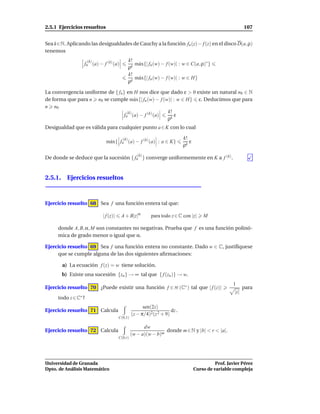 2.5.1 Ejercicios resueltos                                                                                107


Sea k∈N. Aplicando las desigualdades de Cauchy a la función fn (z)− f (z) en el disco D(a, ρ)
tenemos
                     (k)                      k!
                 fn (a) − f (k) (a)              m´ x{| fn (w) − f (w)| : w ∈ C(a, ρ)∗ }
                                                  a
                                              ρk
                                              k!
                                                 m´ x{| fn (w) − f (w)| : w ∈ H}
                                                  a
                                              ρk

La convergencia uniforme de { fn } en H nos dice que dado ε > 0 existe un natural n0 ∈ N
de forma que para n n0 se cumple m´ x{| fn (w) − f (w)| : w ∈ H} ε. Deducimos que para
                                       a
n n0
                                   (k)               k!
                                 fn (a) − f (k) (a)     ε
                                                     ρk
Desigualdad que es válida para cualquier punto a ∈ K con lo cual

                                        (k)                               k!
                             m´ x{ fn (a) − f (k) (a) : a ∈ K}
                              a                                              ε
                                                                          ρk
                                                  (k)
De donde se deduce que la sucesión { fn } converge uniformemente en K a f (k) .


2.5.1. Ejercicios resueltos



Ejercicio resuelto 68 Sea f una función entera tal que:

                           | f (z)|    A + B|z|α         para todo z ∈ C con |z|     M

     donde A, B, α, M son constantes no negativas. Prueba que f es una función polinó-
     mica de grado menor o igual que α.

Ejercicio resuelto 69 Sea f una función entera no constante. Dado w ∈ C, justifíquese
     que se cumple alguna de las dos siguientes aﬁrmaciones:

       a) La ecuación f (z) = w tiene solución.
       b) Existe una sucesión {zn } → ∞ tal que { f (zn )} → w.
                                                                                                   1
Ejercicio resuelto 70 ¿Puede existir una función f ∈ H (C∗ ) tal que | f (z)|                             para
                                                                                                    |z|
     todo z ∈ C∗ ?
                                                     sen(2z)
Ejercicio resuelto 71 Calcula                                      dz .
                                               (z − π/4)2(z 2 + 9)
                                      C(0,1)

                                                     dw
Ejercicio resuelto 72 Calcula                                  donde m ∈ N y |b| < r < |a|.
                                               (w − a)(w − b)m
                                      C(0,r)




Universidad de Granada                                                                     Prof. Javier Pérez
Dpto. de Análisis Matemático                                                     Curso de variable compleja
 