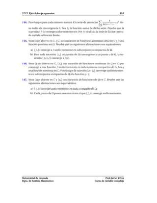 2.5.2 Ejercicios propuestos                                                                110

                                                                                k
114. Prueba que para cada número natural k la serie de potencias                        z n tie-
                                                                          kn(n + 1) + 1
                                                                    n 0
     ne radio de convergencia 1. Sea fk la función suma de dicha serie. Prueba que la
     sucesión { fk } converge uniformemente en D(0, 1) y calcula la serie de Taylor centra-
     da en 0 de la función límite.

115. Sean Ω un abierto en C, { fn } una sucesión de funciones continuas de Ω en C y f una
     función continua en Ω. Prueba que las siguientes aﬁrmaciones son equivalentes:

       a) { fn } converge a f uniformemente en subconjuntos compactos de Ω.
       b) Para toda sucesión {zn } de puntos de Ω convergente a un punto z de Ω, la su-
          cesión { fn (zn )} converge a f (z).

116. Sean Ω un abierto en C, { fn } una sucesión de funciones continuas de Ω en C que
     converge a una función f uniformemente en subconjuntos compactos de Ω. Sea g
     una función continua en C. Prueba que la sucesión {g ◦ fn } converge uniformemen-
     te en subconjuntos compactos de Ω a la función g ◦ f .

117. Sean Ω un abierto en C y { fn } una sucesión de funciones de Ω en C. Prueba que las
     siguientes aﬁrmaciones son equivalentes:

       a) { fn } converge uniformemente en cada compacto de Ω.
       b) Cada punto de Ω posee un entorno en el que { fn } converge uniformemente.




Universidad de Granada                                                    Prof. Javier Pérez
Dpto. de Análisis Matemático                                    Curso de variable compleja
 