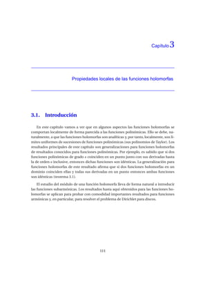 Capítulo   3


                         Propiedades locales de las funciones holomorfas




3.1.    Introducción

    En este capítulo vamos a ver que en algunos aspectos las funciones holomorfas se
comportan localmente de forma parecida a las funciones polinómicas. Ello se debe, na-
turalmente, a que las funciones holomorfas son analíticas y, por tanto, localmente, son lí-
mites uniformes de sucesiones de funciones polinómicas (sus polinomios de Taylor). Los
resultados principales de este capítulo son generalizaciones para funciones holomorfas
de resultados conocidos para funciones polinómicas. Por ejemplo, es sabido que si dos
funciones polinómicas de grado n coinciden en un punto junto con sus derivadas hasta
la de orden n inclusive, entonces dichas funciones son idénticas. La generalización para
funciones holomorfas de este resultado aﬁrma que si dos funciones holomorfas en un
dominio coinciden ellas y todas sus derivadas en un punto entonces ambas funciones
son idénticas (teorema 3.1).

    El estudio del módulo de una función holomorfa lleva de forma natural a introducir
las funciones subarmónicas. Los resultados hasta aquí obtenidos para las funciones ho-
lomorfas se aplican para probar con comodidad importantes resultados para funciones
armónicas y, en particular, para resolver el problema de Dirichlet para discos.




                                           111
 