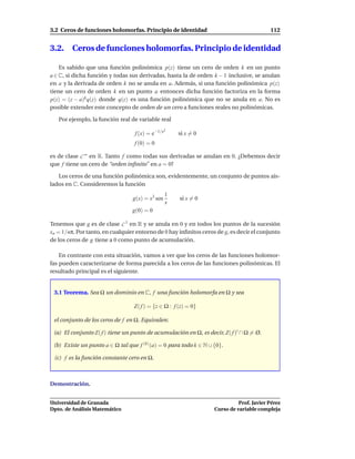 3.2 Ceros de funciones holomorfas. Principio de identidad                                 112


3.2.     Ceros de funciones holomorfas. Principio de identidad

    Es sabido que una función polinómica p(z) tiene un cero de orden k en un punto
a ∈ C, si dicha función y todas sus derivadas, hasta la de orden k − 1 inclusive, se anulan
en a y la derivada de orden k no se anula en a. Además, si una función polinómica p(z)
tiene un cero de orden k en un punto a entonces dicha función factoriza en la forma
p(z) = (z − a)k q(z) donde q(z) es una función polinómica que no se anula en a. No es
posible extender este concepto de orden de un cero a funciones reales no polinómicas.

   Por ejemplo, la función real de variable real
                                                 2
                                  f (x) = e−1/x       si x = 0
                                  f (0) = 0

es de clase C ∞ en R. Tanto f como todas sus derivadas se anulan en 0. ¿Debemos decir
que f tiene un cero de “orden inﬁnito” en a = 0?

   Los ceros de una función polinómica son, evidentemente, un conjunto de puntos ais-
lados en C. Consideremos la función
                                                  1
                                 g(x) = x3 sen        si x = 0
                                                  x
                                 g(0) = 0

Tenemos que g es de clase C 1 en R y se anula en 0 y en todos los puntos de la sucesión
xn = 1/nπ. Por tanto, en cualquier entorno de 0 hay inﬁnitos ceros de g, es decir el conjunto
de los ceros de g tiene a 0 como punto de acumulación.

    En contraste con esta situación, vamos a ver que los ceros de las funciones holomor-
fas pueden caracterizarse de forma parecida a los ceros de las funciones polinómicas. El
resultado principal es el siguiente.


 3.1 Teorema. Sea Ω un dominio en C, f una función holomorfa en Ω y sea

                                  Z( f ) = {z ∈ Ω : f (z) = 0}

 el conjunto de los ceros de f en Ω. Equivalen:

 (a) El conjunto Z( f ) tiene un punto de acumulación en Ω, es decir, Z( f )′ ∩ Ω = Ø.

 (b) Existe un punto a ∈ Ω tal que f (k) (a) = 0 para todo k ∈ N ∪ {0}.

 (c) f es la función constante cero en Ω.



Demostración.


Universidad de Granada                                                       Prof. Javier Pérez
Dpto. de Análisis Matemático                                       Curso de variable compleja
 