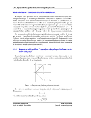 1.2.2 Representación gráﬁca. Complejo conjugado y módulo                                     5


No hay un orden en C compatible con la estructura algebraica

    Al ampliar R a C ganamos mucho (te convencerás de eso en este curso) pero tam-
bién perdemos algo. Te recuerdo que R tiene dos estructuras: la algebraica y la de orden.
Ambas estructuras están armoniosamente relacionadas. Pues bien, en C no hay nada pa-
recido. Podemos deﬁnir relaciones de orden en C, pero no hay ninguna de ellas que sea
compatible con la estructura algebraica. En efecto, si suponemos que es una relación de
orden en C compatible con su estructura algebraica, como i = 0 habría de ser 0 < i 2 = −1
(esto todavía no es contradictorio porque pudiera ocurrir que la relación no respetara el
orden de R). Pero también 0 < 12 = 1, luego 0 < 1 + (−1) = 0 y eso sí que es contradictorio.

   Por tanto, es imposible deﬁnir un concepto de número complejo positivo de forma
que la suma y el producto de complejos positivos sea positivo. Por ello no se deﬁne en
C ningún orden. Así que ya sabes: ¡mucho cuidado con no escribir desigualdades entre
números complejos! Naturalmente, puedes escribir desigualdades entre las partes reales
o imaginarias de números complejos, porque tanto la parte real como la parte imaginaria
de un número complejo son números reales.


1.2.2. Representación gráﬁca. Complejo conjugado y módulo de un nú-
       mero complejo

   Es usual interpretar el número complejo x + iy como el vector del plano (x, y) y, en ese
sentido, se habla del plano complejo. El eje horizontal recibe el nombre de eje real, y el eje
vertical recibe el nombre de eje imaginario.

                                  y                 z = x + iy
                                        |z|



                                                x



                                                    z = x − iy
                                                    ¯


                   Figura 1.1: Representación de un número complejo

   Si z = x + iy es un número complejo (con x e y reales), entonces el conjugado de z se
deﬁne como:
                                       z = x − iy
y el módulo o valor absoluto de z, se deﬁne como:

                                       |z | =   x2 + y2

Universidad de Granada                                                       Prof. Javier Pérez
Dpto. de Análisis Matemático                                       Curso de variable compleja
 