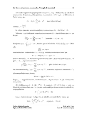 3.2 Ceros de funciones holomorfas. Principio de identidad                                                      113


   (a)⇒(b) Por hipótesis hay algún punto a ∈ Z( f )′ ∩Ω. Sea ρ > 0 tal que D(a, ρ) ⊂ Ω. Existe
una sucesión de puntos an ∈ D(a, ρ) con an = a para todo n ∈ N y {an } → a. El teorema de
Taylor aﬁrma que
                                                ∞
                            f (z) = f (a) +           cn (z − a)n        para todo z ∈ D(a, ρ)
                                               n=1

               f (n (a)
siendo cn =             .
                  n!
   En primer lugar, por la continuidad de f , tenemos que f (a) = l´m { f (an )} = 0.
                                                                   ı

    Volvemos a escribir la serie teniendo en cuenta que f (a) = 0 y dividimos por z − a con
lo que
                               ∞
                 f (z)
                       = c1 +     cn (z − a)n−1 para todo z ∈ D(a, ρ)  {a}
                z−a
                                        n=2
                            ∞
Pongamos g1 (z) =                 cn (z − a)n−1, función que es holomorfa en D(a, ρ) y g1 (a) = 0. Con
                            n=2
ello
                                  f (z)
                                        = c1 + g1(z)
                                  z−a
Evaluando en an obtenemos 0 = c1 + g1 (an ) y, tomando límites deducimos que

                                       0 = c1 + l´m g1 (an ) = c1 + g1(a) = c1
                                                 ı

Hemos obtenido c1 = 0. Razonemos por inducción sobre k. Supuesto probado que c j = 0
para j = 1, . . . , k, podemos escribir
                 f (z)
                         = ck+1 +                    c j (z − a) j−k−1      para todo z ∈ D(a, ρ)  {a}
              (z − a)k+1
                                             j=k+2

De nuevo llamamos gk+1 (z) =                         c j (z − a) j−k−1, evaluamos la igualdad anterior en z = an
                                             j=k+2
y tomamos límites para obtener

                                             0 = ck+1 + l´m gk+1 (an ) = ck+1
                                                         ı
                                                             n→∞

luego ck+1 = 0 y, por inducción, concluimos que ck = 0 para todo k ∈ N ∪ {0} como quería-
mos probar.

   (b)⇒(c) Llamemos A = {z ∈ Ω : f (k) (z) = 0, para todo k ∈ N ∪ {0}}. A no es vacío por
hipótesis y es inmediato que A es cerrado relativo a Ω puesto que es intersección de ce-
rrados relativos
                                                      ∞
                                              A=           {z ∈ Ω : f (k) (z) = 0}
                                                     k=0

   Sea a ∈ A y tomemos ρ > 0 tal que D(a, ρ) ⊂ Ω. El teorema de Taylor aﬁrma que
                                       ∞
                                             f (k) (a)
                             f (z) =                   (z − a)n          para todo z ∈ D(a, ρ)
                                                n!
                                       n=0

Universidad de Granada                                                                            Prof. Javier Pérez
Dpto. de Análisis Matemático                                                            Curso de variable compleja
 