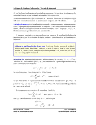 3.2 Ceros de funciones holomorfas. Principio de identidad                                                115


(i) Las hipótesis implican por el resultado anterior que Z( f ) no tiene ningún punto de
acumulación en Ω,lo que implica la aﬁrmación (i) del enunciado.

(ii) Basta tener en cuenta que todo abierto en C es unión numerable de compactos y que
si K es un compacto contenido en Ω entonces el conjunto Z( f ) ∩ K es ﬁnito.

3.4 Orden de un cero. Sea f una función holomorfa y no idénticamente nula en un domi-
nio Ω y supongamos que f tiene un cero en un punto a∈Ω. Como consecuencia del teore-
ma 3.1, sabemos que alguna derivada de f no se anula en a. Sea k = m´n{n ∈ N : f (n) (a) = 0}.
                                                                    ı
Decimos entonces que f tiene en a un cero de orden k.

    El siguiente resultado pone de maniﬁesto que los ceros de una función holomorfa
permiten factorizar dicha función de forma análoga a como factorizan las funciones po-
linómicas.



 3.5 Caracterización del orden de un cero. Sea f una función holomorfa no idénti-
 camente nula en un dominio Ω . Dado a ∈ Ω se veriﬁca que f tiene en a un cero de
 orden k si, y sólo si, existe una función holomorfa en Ω, g, de forma que g(a) = 0 y
 f (z) = (z − a)k g(z) para todo z ∈ Ω .



Demostración. Supongamos que existe g holomorfa en Ω con g(a) = 0 y f (z) = (z− a)k g(z).
Tomamos ρ > 0 de tal forma que D(a, ρ) ⊂ Ω. El teorema de Taylor nos permite escribir g
como suma de su serie de Taylor
                                             ∞
                                g(z) =            αn (z − a)n       z ∈ D(a, ρ)
                                            n=0

Se cumple que α0 = 0 puesto que g(a) = 0. Con lo cual
                                       ∞
                          f (z) =           αn (z − a)n+k         para z ∈ D(a, ρ)
                                      n=0

Ya que el desarrollo de Taylor de una función holomorfa es único tenemos que f (q) (a) = 0
                               f (k) (a)
para todo 0 q k − 1 y α0 =               = 0, esto es, f (k) (a) = 0. Hemos obtenido que f tiene
                                  k!
en a un cero de orden k.

   Recíprocamente, sea a un cero de orden k de f , es decir,
                                ∞
                      f (z) =         cn (z − a)n        para todo z ∈ D(a, ρ) ⊂ Ω
                                n=k

con ck = 0. Consideremos la función g : Ω → C deﬁnida por
                                      g(a) = ck
                                                    f (z)
                                       g(z) =                   z ∈ Ω  {a}
                                                  (z − a)k

Universidad de Granada                                                                      Prof. Javier Pérez
Dpto. de Análisis Matemático                                                      Curso de variable compleja
 