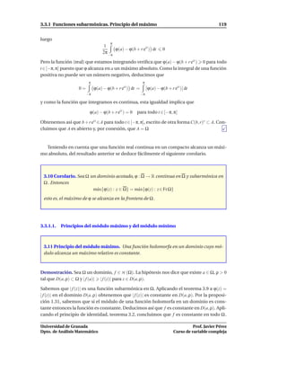 3.3.1 Funciones subarmónicas. Principio del máximo                                                  119


luego
                                      π
                                  1
                                       ϕ(a) − ϕ(b + r eit ) dt        0
                                 2π −π

Pero la función (real) que estamos integrando veriﬁca que ϕ(a) − ϕ(b + r eit ) 0 para todo
t ∈[−π, π] puesto que ϕ alcanza en a un máximo absoluto. Como la integral de una función
positiva no puede ser un número negativo, deducimos que
                         π                                π
                   0=        ϕ(a) − ϕ(b + r eit ) dt =        ϕ(a) − ϕ(b + r eit ) dt
                        −π                               −π

y como la función que integramos es continua, esta igualdad implica que

                         ϕ(a) − ϕ(b + r eit ) = 0   para todo t ∈ [−π, π]

Obtenemos así que b + r eit ∈A para todo t ∈[−π, π], escrito de otra forma C(b, r)∗ ⊂ A. Con-
cluimos que A es abierto y, por conexión, que A = Ω


  Teniendo en cuenta que una función real continua en un compacto alcanza un máxi-
mo absoluto, del resultado anterior se deduce fácilmente el siguiente corolario.



 3.10 Corolario. Sea Ω un dominio acotado, ϕ : Ω → R continua en Ω y subarmónica en
 Ω . Entonces
                        m´ x{ϕ(z) : z ∈ Ω} = m´ x{ϕ(z) : z ∈ Fr Ω}
                          a                   a
 esto es, el máximo de ϕ se alcanza en la frontera de Ω .




3.3.1.1.   Principios del módulo máximo y del módulo mínimo



 3.11 Principio del módulo máximo. Una función holomorfa en un dominio cuyo mó-
 dulo alcanza un máximo relativo es constante.



Demostración. Sea Ω un dominio, f ∈ H (Ω). La hipótesis nos dice que existe a ∈ Ω, ρ > 0
tal que D(a, ρ) ⊂ Ω y | f (a)| | f (z)| para z ∈ D(a, ρ).

Sabemos que | f (z)| es una función subarmónica en Ω. Aplicando el teorema 3.9 a ϕ(z) =
| f (z)| en el dominio D(a, ρ) obtenemos que | f (z)| es constante en D(a, ρ). Por la proposi-
ción 1.31, sabemos que si el módulo de una función holomorfa en un dominio es cons-
tante entonces la función es constante. Deducimos así que f es constante en D(a, ρ). Apli-
cando el principio de identidad, teorema 3.2, concluimos que f es constante en todo Ω .

Universidad de Granada                                                                 Prof. Javier Pérez
Dpto. de Análisis Matemático                                                 Curso de variable compleja
 