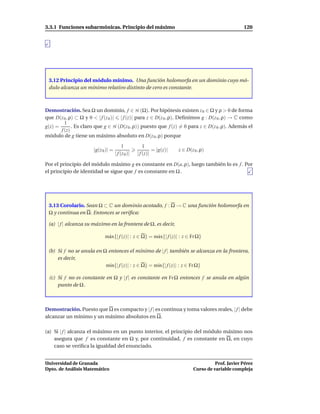3.3.1 Funciones subarmónicas. Principio del máximo                                                    120




 3.12 Principio del módulo mínimo. Una función holomorfa en un dominio cuyo mó-
 dulo alcanza un mínimo relativo distinto de cero es constante.



Demostración. Sea Ω un dominio, f ∈ H (Ω). Por hipótesis existen z 0 ∈ Ω y ρ > 0 de forma
que D(z 0 , ρ) ⊂ Ω y 0 < | f (z 0 )| | f (z)| para z ∈ D(z 0 , ρ). Deﬁnimos g : D(z 0 , ρ) → C como
         1
g(z) =       . Es claro que g ∈ H (D(z 0 , ρ)) puesto que f (z) = 0 para z ∈ D(z 0 , ρ). Además el
       f (z)
módulo de g tiene un máximo absoluto en D(z 0 , ρ) porque

                                          1            1
                       |g(z 0 )| =                          = |g(z)|   z ∈ D(z 0 , ρ)
                                     | f (z 0 )|   | f (z)|

Por el principio del módulo máximo g es constante en D(a, ρ), luego también lo es f . Por
el principio de identidad se sigue que f es constante en Ω .




 3.13 Corolario. Sean Ω ⊂ C un dominio acotado, f : Ω → C una función holomorfa en
 Ω y continua en Ω. Entonces se veriﬁca:

 (a) | f | alcanza su máximo en la frontera de Ω, es decir,

                             m´ x{| f (z)| : z ∈ Ω} = m´ x{| f (z)| : z ∈ Fr Ω}
                              a                        a

 (b) Si f no se anula en Ω entonces el mínimo de | f | también se alcanza en la frontera,
     es decir,
                          m´n{| f (z)| : z ∈ Ω} = m´n{| f (z)| : z ∈ Fr Ω}
                            ı                      ı

 (c) Si f no es constante en Ω y | f | es constante en Fr Ω entonces f se anula en algún
     punto de Ω .



Demostración. Puesto que Ω es compacto y | f | es continua y toma valores reales, | f | debe
alcanzar un mínimo y un máximo absolutos en Ω.

(a) Si | f | alcanza el máximo en un punto interior, el principio del módulo máximo nos
    asegura que f es constante en Ω y, por continuidad, f es constante en Ω, en cuyo
    caso se veriﬁca la igualdad del enunciado.


Universidad de Granada                                                                   Prof. Javier Pérez
Dpto. de Análisis Matemático                                                   Curso de variable compleja
 