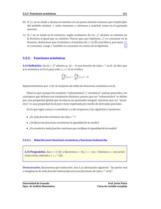 3.3.2 Funciones armónicas                                                                121


(b) Si | f | no se anula y alcanza el mínimo en un punto interior entonces por el principio
    del módulo mínimo f sería constante y volvemos a concluir como en el apartado
    anterior.

(c) Si f no se anula en Ω entonces, según acabamos de ver, | f | alcanza su mínimo en
    la frontera al igual que su máximo. Puesto que, por hipótesis, | f | es constante en la
    frontera, deducimos que el mínimo y el máximo de | f | en Ω coinciden y, por tanto, | f |
    es constante. Luego f también es constante en contra de la hipótesis.



3.3.2. Funciones armónicas

3.14 Deﬁnición. Sea Ω ⊆ R2 abierto, ϕ : Ω → R una función de clase C 2 en Ω . Se dice que
ϕ es armónica en Ω si para todo (x, y) ∈ Ω se veriﬁca

                                  ∂2 ϕ         ∂2 ϕ
                                       (x, y) + 2 (x, y) = 0
                                  ∂x 2         ∂y

Representaremos por A (Ω) al conjunto de todas las funciones armónicas en Ω .

   Observa que aunque los nombres “subarmónica” y “armónica” suenan parecidos, los
conceptos que deﬁnen son totalmente distintos, puesto que ser “subarmónica” se deﬁne
por una propiedad global que involucra un promedio integral, mientras que ser “armó-
nica” es una propiedad local pues viene expresada por medio de derivadas parciales.

   En lo que sigue vamos a considerar y a dar respuesta a las siguientes cuestiones:

      ¿Es toda función armónica de clase C ∞ ?

      ¿Veriﬁcan las funciones armónicas la igualdad de la media?

      ¿Es armónica toda función continua que veriﬁque la igualdad de la media?



3.3.2.1.   Relación entre funciones armónicas y funciones holomorfas



 3.15 Proposición. Sea f ∈ H (Ω) y llamemos u = Re f , v = Im f . Entonces u, v son armó-
 nicas en Ω y además u, v ∈ C ∞ (Ω).



Demostración. Razonemos por inducción. Sea Pn la aﬁrmación siguiente: “las partes real
e imaginaria de toda función holomorfa en Ω son funciones de clase C n en Ω”.



Universidad de Granada                                                      Prof. Javier Pérez
Dpto. de Análisis Matemático                                      Curso de variable compleja
 