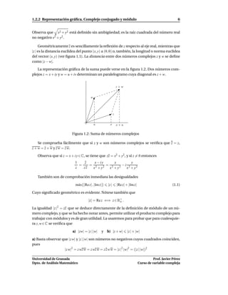 1.2.2 Representación gráﬁca. Complejo conjugado y módulo                                                   6


Observa que x2 + y2 está deﬁnido sin ambigüedad; es la raíz cuadrada del número real
no negativo x2 + y2 .

     Geométricamente z es sencillamente la reﬂexión de z respecto al eje real, mientras que
|z | es la distancia euclídea del punto (x, y) a (0, 0) o, también, la longitud o norma euclídea
del vector (x, y) (ver ﬁgura 1.1). La distancia entre dos números complejos z y w se deﬁne
como |z − w|.

   La representación gráﬁca de la suma puede verse en la ﬁgura 1.2. Dos números com-
plejos z = x + iy y w = u + iv determinan un paralelogramo cuya diagonal es z + w.


                                                               z+w


                                       w




                                                           z


                                           u          x        x+u

                          Figura 1.2: Suma de números complejos

    Se comprueba fácilmente que si z y w son números complejos se veriﬁca que z = z,
z + w = z + w y z w = z w.

   Observa que si z = x + i y ∈ C, se tiene que zz = x2 + y2 , y si z = 0 entonces
                           1    z   x − iy      x        y
                             =    = 2     2
                                            = 2   2
                                                    −i 2
                           z   zz  x +y      x +y     x + y2

   También son de comprobación inmediata las desigualdades

                            m´ x{|Re z| , |Im z|}
                             a                      |z |       |Re z| + |Im z|                         (1.1)

Cuyo signiﬁcado geométrico es evidente. Nótese también que

                                     |z| = Re z ⇐⇒ z ∈ R+ .
                                                        o

La igualdad |z |2 = zz que se deduce directamente de la deﬁnición de módulo de un nú-
mero complejo, y que se ha hecho notar antes, permite utilizar el producto complejo para
trabajar con módulos y es de gran utilidad. La usaremos para probar que para cualesquie-
ra z, w ∈ C se veriﬁca que

                          a) |zw| = |z | |w|   y b) |z + w|           |z | + |w|

a) Basta observar que |z w| y |z | |w| son números no negativos cuyos cuadrados coinciden,
pues
                   |z w|2 = z wz w = z wz w = z z w w = |z |2 |w|2 = (|z | |w|)2

Universidad de Granada                                                                     Prof. Javier Pérez
Dpto. de Análisis Matemático                                                     Curso de variable compleja
 