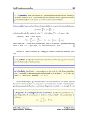3.3.2 Funciones armónicas                                                                    123



 3.17 Proposición. Sea Ω un dominio en C y supongamos que toda función holomorfa
 en Ω tiene primitiva en Ω . Entonces toda función armónica en Ω es la parte real de una
 función holomorfa en Ω (la cual es única salvo una constante aditiva).



Demostración. Sea u una función armónica en Ω. Por la proposición anterior la función
                                               ∂u           ∂u
                                f (x + iy) =      (x, y) − i (x, y)
                                               ∂y           ∂y
es holomorfa en Ω . Por hipótesis existe F ∈ H (Ω) tal que F ′ (z) = f (z) para z ∈ Ω.

   Llamemos u = Re F, v = Im F. Resulta
            ˜          ˜
                       ∂u˜        ∂u
                                   ˜                    ∂u         ∂u
              F ′ (z) = (x, y) − i (x, y) = f (x + iy) = (x, y) − i (x, y)
                       ∂x         ∂y                    ∂x         ∂y
deducimos que u − u tiene derivadas parciales nulas en el dominio Ω y por tanto es cons-
                   ˜
tante, es decir, u = u + λ para algún λ ∈ R. Concluimos que u = Re(F + λ).
                     ˜


    Teniendo en cuenta el teorema de Cauchy para dominios estrellados podemos enun-
ciar.


 3.18 Corolario. Toda función armónica en un dominio estrellado es la parte real de una
 función holomorfa en dicho dominio.




 3.19 Corolario. Una función u es armónica en un abierto Ω si, y sólo si, para todo disco
 D(a, R) contenido en Ω existe una función holomorfa en dicho disco, fa ∈ H (D(a, R)), tal
 que u(x, y) = Re fa (x + i y) para todo x + i y ∈ D(a, R).



   Este resultado implica que localmente las funciones armónicas son partes reales de
funciones holomorfas. Esto nos proporciona una herramienta muy útil para obtener pro-
piedades locales de las funciones armónicas. El siguiente resultado es un ejemplo de esto.



 3.20 Igualdad de la media para funciones armónicas. Las funciones armónicas veri-
 ﬁcan la igualdad de la media. Esto es, dados u ∈ A (Ω), a ∈ Ω y R > 0 tal que D(a, R) ⊂ Ω
 entonces
                                            π
                                         1
                               u(a) =         u(a + Reit ) dt
                                        2π −π



Universidad de Granada                                                          Prof. Javier Pérez
Dpto. de Análisis Matemático                                          Curso de variable compleja
 