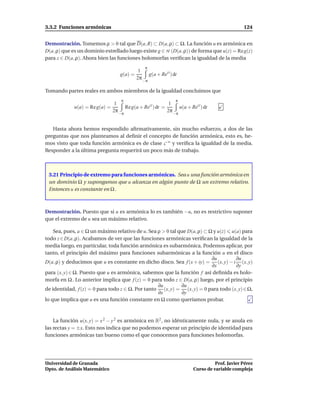 3.3.2 Funciones armónicas                                                                      124


Demostración. Tomemos ρ > 0 tal que D(a, R) ⊂ D(a, ρ) ⊂ Ω. La función u es armónica en
D(a, ρ) que es un dominio estrellado luego existe g ∈ H (D(a, ρ)) de forma que u(z) = Re g(z)
para z ∈ D(a, ρ). Ahora bien las funciones holomorfas veriﬁcan la igualdad de la media
                                                π
                                             1
                                   g(a) =         g(a + Reit ) dt
                                            2π −π

Tomando partes reales en ambos miembros de la igualdad concluimos que
                                    π                           π
                                 1                          1
             u(a) = Re g(a) =         Re g(a + Reit ) dt =       u(a + Reit ) dt
                                2π −π                      2π −π


   Hasta ahora hemos respondido aﬁrmativamente, sin mucho esfuerzo, a dos de las
preguntas que nos planteamos al deﬁnir el concepto de función armónica, esto es, he-
mos visto que toda función armónica es de clase C ∞ y veriﬁca la igualdad de la media.
Responder a la última pregunta requerirá un poco más de trabajo.



 3.21 Principio de extremo para funciones armónicas. Sea u una función armónica en
 un dominio Ω y supongamos que u alcanza en algún punto de Ω un extremo relativo.
 Entonces u es constante en Ω .



Demostración. Puesto que si u es armónica lo es también −u, no es restrictivo suponer
que el extremo de u sea un máximo relativo.

    Sea, pues, a ∈ Ω un máximo relativo de u. Sea ρ > 0 tal que D(a, ρ) ⊂ Ω y u(z) u(a) para
todo z ∈ D(a, ρ). Acabamos de ver que las funciones armónicas veriﬁcan la igualdad de la
media luego, en particular, toda función armónica es subarmónica. Podemos aplicar, por
tanto, el principio del máximo para funciones subarmónicas a la función u en el disco
                                                                           ∂u        ∂u
D(a, ρ) y deducimos que u es constante en dicho disco. Sea f (x + iy) = (x, y) − i (x, y)
                                                                           ∂x        ∂y
para (x, y) ∈ Ω. Puesto que u es armónica, sabemos que la función f así deﬁnida es holo-
morfa en Ω . Lo anterior implica que f (z) = 0 para todo z ∈ D(a, ρ) luego, por el principio
                                                  ∂u         ∂u
de identidad, f (z) = 0 para todo z ∈ Ω. Por tanto (x, y) = (x, y) = 0 para todo (x, y) ∈ Ω,
                                                  ∂x         ∂y
lo que implica que u es una función constante en Ω como queríamos probar.



    La función u(x, y) = x 2 − y 2 es armónica en R2 , no idénticamente nula, y se anula en
las rectas y = ±x. Esto nos indica que no podemos esperar un principio de identidad para
funciones armónicas tan bueno como el que conocemos para funciones holomorfas.




Universidad de Granada                                                            Prof. Javier Pérez
Dpto. de Análisis Matemático                                            Curso de variable compleja
 