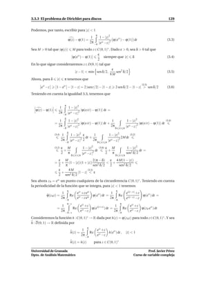 3.3.3 El problema de Dirichlet para discos                                                                                       129


Podemos, por tanto, escribir para |z| < 1
                                                          π
                                                      1     1 − |z|2
                               ϕ(z) − ϕ(1) =                          ϕ(eit ) − ϕ(1) dt                                         (3.3)
                                                     2π −π |eit −z |2

Sea M > 0 tal que |ϕ(z)| M para todo z ∈C(0, 1)∗ . Dado ε > 0, sea δ > 0 tal que
                                          ε
                         ϕ(eit ) − ϕ(1)       siempre que |t| δ                                                                 (3.4)
                                          2
En lo que sigue consideraremos z ∈ D(0, 1) tal que
                                                   ε
                           |z − 1| < m´n sen δ/2,
                                       ı             sen2 δ/2                                                                   (3.5)
                                                  8M
Ahora, para δ |t| π tenemos que
                                                                                                           (3.5)
      eit −z      1 − eit − |1 − z| = 2 |sent/2| − |1 − z|                   2 sen δ/2 − |1 − z| > sen δ/2                      (3.6)
Teniendo en cuenta la igualdad 3.3, tenemos que


                           π
                     1     1 − |z|2
   ϕ(z) − ϕ(1)                       |ϕ(e it) − ϕ(1)| dt =
                    2π −π |eit −z |2
                           δ
                    1          1 − |z|2                                  1              1 − |z|2                               (3.4)
                 =                       2
                                             |ϕ(e it) − ϕ(1)| dt +                                   2
                                                                                                         |ϕ(e it) − ϕ(1)| dt
                   2π          |eit −z |                                2π              |eit −z |
                          −δ                                                 δ |t| π
                               δ
                 (3.4)    1         1 − |z|2 ε        1                1 − |z|2              (3.2)
                                                dt +                                 2M dt
                         2π
                              −δ
                                   |eit −z |2 2      2π
                                                           δ |t| π
                                                                      |eit −z |  2


                 (3.2)   ε M                  1 − |z|2        (3.6)   ε M                1 − |z|2
                          +                             dt             +                          dt =
                         2 π                 |eit −z |2               2 π               sen2 δ/2
                                   δ |t| π                                   δ |t| π
                  ε M                    2(π − δ) ε 4 M(1 − |z|)
                 = + (1 − |z|)(1 + |z|) 2        < +
                  2 π                    sen δ/2 2    sen2 δ/2
                  ε   4M            (3.5)
                    +        |1 − z| < ε
                  2 sen2 δ/2
Sea ahora z 0 = eis un punto cualquiera de la circunferencia C(0, 1)∗ . Teniendo en cuenta
la periodicidad de la función que se integra, para |z| < 1 tenemos
                               π                                             π
                          1             eit +z eis                      1               ei(t−s) +z
          ϕ(z 0 z) =               Re                  ϕ(eit ) dt =              Re                         ϕ(eit ) dt =
                         2π             eit −z eis                     2π               ei(t−s) −z
                              −π                                            −π
                               π−s                                                π
                          1         eit +z                   1       eit +z
                   =             Re it     ϕ(ei(t+s) ) dt =       Re it     ϕ(z 0 eit ) dt
                         2π −π−s    e −z                    2π −π    e −z

Consideremos la función h : C(0, 1)∗ → R dada por h(z) = ϕ(z 0 z) para todo z∈C(0, 1)∗ . Y sea
h : D(0, 1) → R deﬁnida por
                                                 π
                                              1       eit +z
                                   h(z) =          Re it     h(eit ) dt ,               |z| < 1
                                             2π −π    e −z

                                   h(z) = h(z)           para z ∈ C(0, 1)∗

Universidad de Granada                                                                                    Prof. Javier Pérez
Dpto. de Análisis Matemático                                                                    Curso de variable compleja
 