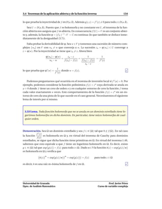 3.4 Teoremas de la aplicación abierta y de la función inversa                                      134


lo que prueba la inyectividad de f en D(a, δ). Además g(z, z) = f ′ (z) = 0 para todo z∈D(a, δ).

    Sea U = D(a, δ). Puesto que f es holomorfa y no constante en U, el teorema de la fun-
ción abierta nos asegura que f es abierta. En consecuencia f (U) = V es un conjunto abier-
to y, además, la función ϕ = ( f |U )−1 : V → C es continua (lo que también se deduce inme-
diatamente de la desigualdad (3.7)).

    Falta probar la derivabilidad de ϕ. Sea w ∈ V y tomemos una sucesión de número com-
plejos {wn } en V con wn = w que converja a w. La sucesión zn = ϕ(wn ) ∈ U converge a
z = ϕ(w). Por la inyectividad se tiene que zn = z. Ahora bien

                      ϕ(wn ) − ϕ(w)       zn − z               1           1
                                    =                 =                 → ′
                         wn − w       f (zn ) − f (z)   f (zn ) − f (z)  f (z)
                                                            zn − z
                                    1
lo que prueba que ϕ ′ (w) =         ′ (z)   donde w = f (z).
                                f


   Podemos preguntarnos qué ocurriría en el teorema de inversión local si f ′ (a) = 0. Por
ejemplo, podemos considerar la función polinómica f (z) = z n cuya derivada se anula en
a = 0 donde f tiene un cero de orden n y en cualquier entorno de cero la función f toma
cada valor exactamente n veces. Este comportamiento de la función f (z) = z n en un en-
torno de cero da una pista de lo que sucede en el caso general. Necesitaremos el siguiente
lema de interés por sí mismo.



 3.33 Lema. Toda función holomorfa que no se anula en un dominio estrellado tiene lo-
 garitmos holomorfos en dicho dominio. En particular, tiene raíces holomorfas de cual-
 quier orden.



Demostración. Sea Ω un dominio estrellado y sea f ∈ H (Ω) tal que 0 ∈ f (Ω). En tal caso
             f ′ (z)
la función           es holomorfa en Ω y, en virtud del teorema de Cauchy para dominios
              f (z)
estrellados, se sigue que dicha función tiene primitivas en Ω. En virtud del teorema 1.49,
sabemos que esto equivale a que f tiene un logaritmo holomorfo en Ω. Es decir, existe
g ∈ H (Ω) tal que exp g(z) = f (z) para todo z∈Ω . Dado m∈N la función h(z) = exp g(z)/m
es holomorfa en Ω y veriﬁca que
                      m                        m
               h(z)       = exp g(z)/m             = exp g(z)   = f (z)   para todo z ∈ Ω

es decir, h es una raíz m-ésima holomorfa de f en Ω .




Universidad de Granada                                                                Prof. Javier Pérez
Dpto. de Análisis Matemático                                                Curso de variable compleja
 