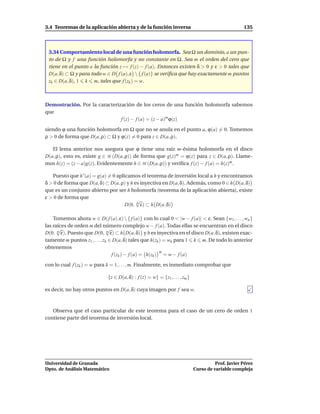 3.4 Teoremas de la aplicación abierta y de la función inversa                                         135



 3.34 Comportamiento local de una función holomorfa. Sea Ω un dominio, a un pun-
 to de Ω y f una función holomorfa y no constante en Ω. Sea m el orden del cero que
 tiene en el punto a la función z → f (z) − f (a). Entonces existen δ > 0 y ε > 0 tales que
 D(a, δ) ⊂ Ω y para todo w ∈ D f (a), ε  { f (a)} se veriﬁca que hay exactamente m puntos
 zk ∈ D(a, δ), 1 k m, tales que f (zk ) = w.



Demostración. Por la caracterización de los ceros de una función holomorfa sabemos
que
                               f (z) − f (a) = (z − a)m ϕ(z)
siendo ϕ una función holomorfa en Ω que no se anula en el punto a, ϕ(a) = 0. Tomemos
ρ > 0 de forma que D(a, ρ) ⊂ Ω y ϕ(z) = 0 para z ∈ D(a, ρ).

   El lema anterior nos asegura que ϕ tiene una raíz m-ésima holomorfa en el disco
D(a, ρ), esto es, existe g ∈ H (D(a, ρ)) de forma que g(z)m = ϕ(z) para z ∈ D(a, ρ). Llame-
mos h(z) = (z − a)g(z). Evidentemente h ∈ H (D(a, ρ)) y veriﬁca f (z) − f (a) = h(z)m .

   Puesto que h ′ (a) = g(a) = 0 aplicamos el teorema de inversión local a h y encontramos
δ > 0 de forma que D(a, δ) ⊂ D(a, ρ) y h es inyectiva en D(a, δ). Además, como 0 ∈ h D(a, δ)
que es un conjunto abierto por ser h holomorfa (teorema de la aplicación abierta), existe
ε > 0 de forma que
                                          √
                                     D(0, m ε) ⊂ h D(a, δ)

    Tomemos ahora w ∈ D( f (a), ε)  { f (a)} con lo cual 0 < |w − f (a)| < ε. Sean {w1 , . . . , wn }
las raíces de orden m del número complejo w − f (a). Todas ellas se encuentran en el disco
      √                         √
D(0, m ε). Puesto que D(0, m ε) ⊂ h D(a, δ) y h es inyectiva en el disco D(a, δ), existen exac-
tamente m puntos z1 , . . . , zk ∈ D(a, δ) tales que h(zk ) = wk para 1 k m. De todo lo anterior
obtenemos
                                                          m
                                  f (zk ) − f (a) = h(zk ) = w − f (a)
con lo cual f (zk ) = w para k = 1, . . . , m. Finalmente, es inmediato comprobar que

                              {z ∈ D(a, δ) : f (z) = w} = {z1 , . . . , zm }

es decir, no hay otros puntos en D(a, δ) cuya imagen por f sea w.



   Observa que el caso particular de este teorema para el caso de un cero de orden 1
contiene parte del teorema de inversión local.




Universidad de Granada                                                                   Prof. Javier Pérez
Dpto. de Análisis Matemático                                                   Curso de variable compleja
 