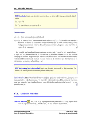 3.4.1 Ejercicios resueltos                                                              136



 3.35 Corolario. Sea f una función holomorfa en un abierto Ω y a un punto de Ω . Equi-
 valen:

 (a) f ′ (a) = 0

 (b) f es inyectiva en un entorno de a.



Demostración.

(a) ⇒ (b) Es el teorema de inversión local.

(b) ⇒ (a) Si fuese f ′ (a) = 0 entonces la aplicación z → f (z) − f (a) tendría un cero en a
     de orden al menos 2. El teorema anterior aﬁrma que en estas condiciones f toma
     cualquier valor en un entorno de a al menos dos veces, luego no sería inyectiva en
     contra de lo supuesto.


    En variable real una función derivable en un intervalo I con f ′ (x) = 0 para todo x ∈ I
es inyectiva en I. El recíproco no es cierto como lo prueba la función x → x3 . En variable
compleja acabamos de probar que esto ocurre al contrario, una función holomorfa in-
yectiva en Ω tiene derivada no nula en todo punto de Ω, mientras que el recíproco no es
cierto como le ocurre a la función z → ez .



 3.36 Teorema de inversión global. Sea f una función holomorfa en Ω e inyectiva. En-
 tonces f es una biyección biholomorfa de Ω sobre f (Ω).



Demostración. El corolario anterior nos asegura, gracias a la inyectividad, que f ′ (z) = 0
para cualquier z ∈ Ω. Puesto que f es inyectiva existe su inversa. El teorema de inversión
local nos garantiza que f es localmente invertible de forma holomorfa, luego f −1 es ho-
lomorfa en f (Ω).




3.4.1. Ejercicios resueltos



Ejercicio resuelto 79 Sea f ∈ H (C) y supongamos que para cada z ∈ C hay alguna deri-
     vada de f que se anula en z. Prueba que f es una función polinómica.



Universidad de Granada                                                     Prof. Javier Pérez
Dpto. de Análisis Matemático                                     Curso de variable compleja
 