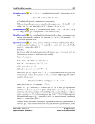 3.4.1 Ejercicios resueltos                                                                                137


Ejercicio resuelto 80 Sea f : D(0, 1) → C una función holomorfa y no constante. Se de-
     ﬁne
                          M(r) = m´ x{| f (z)| : |z| = r} (0 < r < 1).
                                     a

     a) Prueba que la función M es estrictamente creciente.
     b) Supuesto que hay un número natural, n, tal que para todo r ∈]0, 1[ es M(r) = rn ,
     deduce que f (z) = αz n para todo z ∈ D(0, 1), donde α ∈ C con |α| = 1.

Ejercicio resuelto 81 Sean Ω1 y Ω2 dos abiertos del plano, f ∈ H(Ω1 ) con f (Ω1 ) ⊂ Ω2 , y
     u ∈ A(Ω2 ). Prueba que la composición u ◦ f es armónica en Ω1 .

Ejercicio resuelto 82 Sea u una función armónica en todo el plano y supongamos que
     existen números reales positivos, a, b, tales que u(z) a| log |z|| + b para todo z ∈ C∗ .
     ¿Qué puede aﬁrmarse de u?

Ejercicio resuelto 83 Sea f una función continua en el disco unidad cerrado y holo-
     morfa en su interior, tal que f (z) = 0 para todo z = exp(it) con 0 t π/2. Prueba
     que f (z) = 0 para todo z ∈ D(0, 1).
     Solución.
     La simetría del problema lleva a considerar la función g(z) = f (z) f (iz) f (−iz) f (−z).
     Veamos que g se anula en la circunferencia unidad.
     Sea z = eit , entonces:

     a) Si −π        t           −π/2, es f (−z) = f (ei(t+π) ) = 0.
     b) Si −π/2              t     0, es f (iz) = f (ei(t+π/2) ) = 0.
     c) Si 0     t           π/2, es f (z) = 0.
     d) Si π/2           t       π, es f (−iz) = f (ei(t−π/2) ) = 0.

     Deducimos que g(z) = 0 para todo z ∈ C(0, 1)∗ . Como g es holomorfa en D(0, 1), que
     es un dominio acotado, y es continua en D(0, 1); en virtud del principio del módulo
     máximo, sabemos que:

                                  m´ x{|g(z)| : z ∈ D(0, 1)} = m´ x{|g(z)| : z ∈ C(0, 1)∗ } = 0
                                   a                            a

     y concluimos que g(z) = 0 para todo z ∈ D(0, 1).

     Sea 0 < ρ < 1, y z = 0 tal que |z| < ρ. Puesto que g(z) = 0, se sigue que alguno de los
     números f (z), f (iz), f (−iz), f (−z) es igual a cero y, como | ± iz | = | ± z | = |z | < ρ, con-
     cluimos que f se anula en algún punto de D(0, ρ){0}, es decir, si Z( f ) es el conjunto
     de los ceros de f en D(0, 1), hemos probado que 0 ∈ Z( f )′ ∩ D(0, 1). El principio de
     identidad implica que f (z) = 0 para todo z ∈ D(0, 1) y, por continuidad, concluimos
     que f (z) = 0 para todo z ∈ D(0, 1).

     También puede procederse como sigue: supongamos, razonando por reducción al
     absurdo, que f no es idénticamente nula en D(0, 1). Sabemos que en tal caso, como


Universidad de Granada                                                                       Prof. Javier Pérez
Dpto. de Análisis Matemático                                                       Curso de variable compleja
 