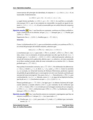 3.4.1 Ejercicios resueltos                                                                      138


     consecuencia del principio de identidad, el conjunto A = {z ∈ D(0, 1) : f (z) = 0} es
     numerable. Evidentemente:

                        {z ∈ D(0, 1) : g(z) = 0} = A ∪ (iA ) ∪ (−A ) ∪ (−iA ),

     y, según hemos probado, {z ∈ D(0, 1) : g(z) = 0} = D(0, 1). Lo cual lleva a contradic-
     ción porque D(0, 1), que es un conjunto no numerable, no puede ser igual al con-
     junto A ∪ (iA ) ∪ (−A ) ∪ (−iA ) el cual es numerable por ser unión ﬁnita de conjuntos
     numerables.

Ejercicio resuelto 84 Sea f una función no constante, continua en el disco unidad ce-
     rrado y holomorfa en su interior, tal que | f (z)| = 1 siempre que |z| = 1. Prueba que
      f (D(0, 1)) = D(0, 1) .
     Sugerencia: Sea U = f (D(0, 1)). Justiﬁca que U = U ∩ D(0, 1).
     Solución.


     Como f es holomorfa en D(0, 1), que es un dominio acotado, y es continua en D(0, 1);
     en virtud del principio del módulo máximo, sabemos que:

                       m´ x{| f (z)| : z ∈ D(0, 1)} = m´ x{| f (z)| : z ∈ C(0, 1)∗ }
                        a                              a

     y concluimos que | f (z)| 1 para todo z ∈ D(0, 1), es decir1 , f (D(0, 1)) ⊆ D(0, 1). Ade-
     más, como f no es constante, el mismo principio nos dice que ha de ser | f (z)| < 1
     siempre que |z| < 1; es decir U = f (D(0, 1)) ⊆ D(0, 1) (alternativamente: sabemos, en
     virtud del teorema de la aplicación abierta, que U es abierto y, al estar contenido
     en el disco unidad cerrado, debe de estar contenido en su interior D(0, 1)). Hemos
     probado que U ⊆ U ∩ D(0, 1).

     Para probar la inclusión contraria, sea w ∈ U ∩ D(0, 1). Por deﬁnición de adherencia:
     w = l´m{wn } donde wn ∈ U , es decir, wn = f (zn ) para zn ∈ D(0, 1). Como la sucesión
           ı
     {zn } es acotada, en virtud del teorema de Bolzano-Weierstrass, podemos suponer
     sin pérdida de generalidad que es convergente (en otro caso bastaría sustituirla por
     una parcial suya convergente). Sea, pues, l´m{zn } = z. Naturalmente, z∈D(0, 1) y, por
                                                 ı
     continuidad de f , es f (z)=w. Además, como |w|<1, se sigue de las hipótesis hechas,
     que ha de ser |z| < 1. Concluimos así que w = f (z) ∈ f (D(0, 1)) = U .

     Hemos probado que U = U ∩ D(0, 1). Se sigue que U es abierto (teorema de la apli-
     cación abierta) y cerrado relativo a D(0, 1) y, por conexión, ha de veriﬁcarse que
     U = D(0, 1). Como f (D(0, 1)) es cerrado por ser la imagen continua de un compacto,
     y f (D(0, 1)) ⊇ U = D(0, 1), deducimos que f (D(0, 1)) ⊇ D(0, 1) y, ﬁnalmente, conclui-
     mos que f (D(0, 1)) = D(0, 1).

Ejercicio resuelto 85 Sea f una función entera no constante y supongamos que hay un
     número complejo α = 1 tal que f (z) = f (αz) para todo z ∈ C.

       a) Prueba que, f (z) = f (αnz) para todo n ∈ Z y todo z ∈ C, y deduce que, necesaria-
          mente, |α| = 1.

Universidad de Granada                                                             Prof. Javier Pérez
Dpto. de Análisis Matemático                                             Curso de variable compleja
 