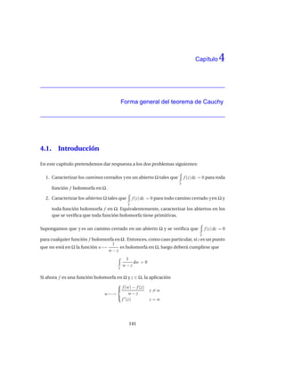 Capítulo      4


                                          Forma general del teorema de Cauchy




4.1.     Introducción

En este capítulo pretendemos dar respuesta a los dos problemas siguientes:

  1. Caracterizar los caminos cerrados γ en un abierto Ω tales que          f (z) dz = 0 para toda
                                                                        γ
       función f holomorfa en Ω .

  2. Caracterizar los abiertos Ω tales que       f (z) dz = 0 para todo camino cerrado γ en Ω y
                                             γ
       toda función holomorfa f en Ω. Equivalentemente, caracterizar los abiertos en los
       que se veriﬁca que toda función holomorfa tiene primitivas.

Supongamos que γ es un camino cerrado en un abierto Ω y se veriﬁca que                  f (z) dz = 0
                                                                                    γ
para cualquier función f holomorfa en Ω . Entonces, como caso particular, si z es un punto
                                 1
que no está en Ω la función w →      es holomorfa en Ω, luego deberá cumplirse que
                                w−z
                                           1
                                              dw = 0
                                      γ
                                          w−z

Si ahora f es una función holomorfa en Ω y z ∈ Ω, la aplicación
                                    
                                     f (w) − f (z) z = w
                              w −→        w−z
                                     ′
                                      f (z)          z=w




                                             141
 