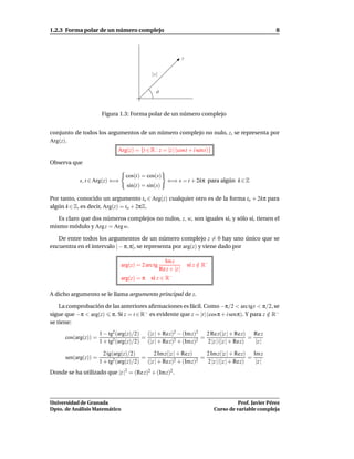 1.2.3 Forma polar de un número complejo                                                                    8



                                                                 z


                                             |z|


                                               ϑ



                       Figura 1.3: Forma polar de un número complejo


conjunto de todos los argumentos de un número complejo no nulo, z, se representa por
Arg(z).
                              Arg(z) = {t ∈ R : z = |z | (cost + i sent)}

Observa que

                                 cos(t) = cos(s)
            s, t ∈ Arg(z) ⇐⇒                           ⇐⇒ s = t + 2kπ para algún k ∈ Z
                                 sin(t) = sin(s)

Por tanto, conocido un argumento to ∈ Arg(z) cualquier otro es de la forma to + 2kπ para
algún k ∈ Z, es decir, Arg(z) = to + 2πZ.

   Es claro que dos números complejos no nulos, z, w, son iguales si, y sólo si, tienen el
mismo módulo y Arg z = Arg w.

   De entre todos los argumentos de un número complejo z = 0 hay uno único que se
encuentra en el intervalo ] − π, π], se representa por arg(z) y viene dado por

                                                     Im z
                               arg(z) = 2 arc tg                     si z ∈ R−
                                                                          /
                                                   Re z + |z |
                               arg(z) = π    si z ∈ R−

A dicho argumento se le llama argumento principal de z.

    La comprobación de las anteriores aﬁrmaciones es fácil. Como −π/2 < arc tgt < π/2, se
sigue que −π < arg(z) π. Si z = t ∈ R− es evidente que z = |t| (cos π + i senπ). Y para z ∈ R−
                                                                                          /
se tiene:
                      1 − tg2 (arg(z)/2) (|z | + Rez)2 − (Im z)2   2 Re z(|z | + Re z) Re z
      cos(arg(z)) =                     =                        =                     =
                      1 + tg2 (arg(z)/2) (|z | + Rez)2 + (Im z)2   2 |z | (|z | + Rez)   |z |

                        2 tg(arg(z)/2)      2 Im z(|z | + Rez)     2 Im z(|z | + Re z) Im z
      sen(arg(z)) =                     =                        =                     =
                      1 + tg2 (arg(z)/2) (|z | + Rez)2 + (Im z)2   2 |z | (|z | + Rez)   |z |
Donde se ha utilizado que |z |2 = (Re z)2 + (Im z)2 .




Universidad de Granada                                                                     Prof. Javier Pérez
Dpto. de Análisis Matemático                                                     Curso de variable compleja
 