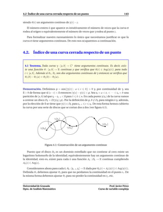 4.2 Índice de una curva cerrada respecto de un punto                                           143


siendo ϑ(t) un argumento continuo de γ (t) − z.

   El número entero k que aparece es intuitivamente el número de veces que la curva σ
rodea al origen o equivalentemente el número de veces que γ rodea al punto z.

   Para formalizar nuestro razonamiento lo único que necesitamos justiﬁcar es que la
curva σ tiene argumentos continuos. De esto nos ocuparemos a continuación.



4.2.     Índice de una curva cerrada respecto de un punto


 4.1 Teorema. Toda curva γ : [a, b] → C∗ tiene argumentos continuos. Es decir, exis-
 te una función ϑ : [a, b] → R continua y que veriﬁca que ϑ(t) ∈ Arg(γ (t)) para todo
 t ∈ [a, b]. Además si ϑ1 , ϑ2 son dos argumentos continuos de γ entonces se veriﬁca que
 ϑ1 (b) − ϑ1 (a) = ϑ2 (b) − ϑ2 (a).



Demostración. Deﬁnimos ρ = m´n{|γ (t)| : a t
                                       ı                  b} > 0 y, por continuidad de γ, sea
δ > 0 de forma que si |s − t| < δ entonces |γ (s) − γ (t)| < ρ. Sea t0 = a < t1 < · · · < tn = b una
partición de [a, b] tal que tk − tk−1 < δ para 1 k n. En cada punto γ (tk ) de la curva vamos
a centrar un disco Dk = D(γ (tk ), ρ). Por la deﬁnición de ρ, 0 ∈ Dk para ningún k y, además,
por la elección de δ se tiene que γ (t) ∈ Dk para tk−1 t tk . De esta forma hemos cubierto
la curva por una serie de discos que se cortan dos a dos (ver ﬁgura 4.1).



                             γ(t2 )
                                                                          γ(tn )
                γ(t0 )                   γ(t4 )




                    Figura 4.1: Construcción de un argumento continuo

    Puesto que el disco Dk es un dominio estrellado que no contiene al cero existe un
logaritmo holomorfo de la identidad, equivalentemente hay un argumento continuo de
la identidad, esto es, existe para cada k una función Ak : Dk → R continua cumpliendo
Ak (z) ∈ Arg(z).

    Consideramos ahora para cada k, ϑk : [tk−1 ,tk ] → R dada por ϑk (t) = Ak (γ (t)) ∈ Arg(γ (t)).
Deﬁnida ϑ1 debemos ajustar ϑ2 para que no perdamos la continuidad en el punto t1 . De
la misma forma debemos ajustar ϑ3 para no perder la continuidad en t2 , etc.


Universidad de Granada                                                           Prof. Javier Pérez
Dpto. de Análisis Matemático                                           Curso de variable compleja
 