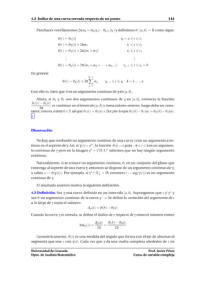 4.2 Índice de una curva cerrada respecto de un punto                                                144


   Para hacer esto llamemos 2π mk = ϑk (tk )− ϑk+1 (tk ) y deﬁnimos ϑ : [a, b] → R como sigue:

                  ϑ(t) = ϑ1 (t)                                 t0 = a       t     t1
                  ϑ(t) = ϑ2 (t) + 2πm1                                 t1    t     t2
                  ϑ(t) = ϑ3 (t) + 2π(m1 + m2 )                         t2    t     t3
                       .
                       .                                                     .
                                                                             .
                       .                                                     .
                  ϑ(t) = ϑn (t) + 2π(m1 + m2 + · · · + mn−1 )        tn−1    t     tn = b

En general
                                          k−1
                     ϑ(t) = ϑk (t) + 2π         mj   tk−1   t   tk     k = 1, . . . , n
                                          j=1

Con ello es claro que ϑ es un argumento continuo de γ en [a, b].

    Ahora, si ϑ1 y ϑ2 son dos argumentos continuos de γ en [a, b], entonces la función
ϑ1 (t) − ϑ2 (t)
                es continua en el intervalo [a, b] y toma valores enteros, luego debe ser cons-
      2π
tante, esto es, existe k ∈ Z tal que ϑ1 (t) = ϑ2 (t)+2kπ por lo que ϑ1 (b)−ϑ1 (a) = ϑ2 (b)−ϑ2 (a).




Observación

    No hay que confundir un argumento continuo de una curva γ con un argumento con-
tinuo en el soporte de γ. Así, si γ (t) = eit , la función ϑ(t) = t para −π t π es un argumen-
to continuo de γ pero en la imagen γ ∗ = C(0, 1)∗ sabemos que no hay ningún argumento
continuo.

    Naturalmente, si se conoce un argumento continuo, ϑ, en un conjunto del plano que
contenga al soporte de una curva γ, entonces se dispone de un argumento continuo de γ,
a saber, t → ϑ(γ (t)). Por ejemplo, si γ ∗ ∩ R− = Ø, entonces t → arg(γ (t)) es un argumento
                                              o
continuo de γ.

   El resultado anterior motiva la siguiente deﬁnición.

4.2 Deﬁnición. Sea γ una curva deﬁnida en un intervalo [a, b]. Supongamos que z ∈ γ ∗ y
sea ϑ un argumento continuo de la curva γ − z. Se deﬁne la variación del argumento de z
a lo largo de γ como el número
                                 ∆γ (z) = ϑ(b) − ϑ(a)
Cuando la curva γ es cerrada, se deﬁne el índice de z respecto de γ como el número entero

                                                ∆γ (z) ϑ(b) − ϑ(a)
                                  Indγ (z) =          =
                                                 2π        2π

   Geométricamente, ϑ(t) es una medida del ángulo que forma con el eje de abscisas el
segmento que une z con γ (t). Cada vez que γ da una vuelta completa alrededor de z en

Universidad de Granada                                                                 Prof. Javier Pérez
Dpto. de Análisis Matemático                                                 Curso de variable compleja
 