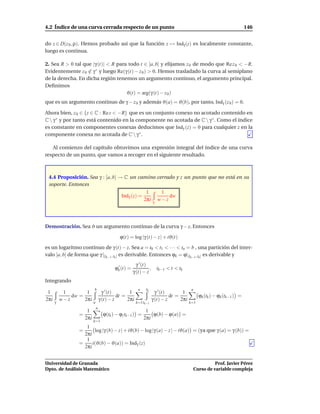 4.2 Índice de una curva cerrada respecto de un punto                                                                    146


do z ∈ D(z 0 , ρ). Hemos probado así que la función z → Indγ (z) es localmente constante,
luego es continua.

2. Sea R > 0 tal que |γ (t)| < R para todo t ∈ [a, b] y elijamos z 0 de modo que Re z 0 < −R.
Evidentemente z 0 ∈ γ ∗ y luego Re(γ (t) − z 0 ) > 0. Hemos trasladado la curva al semiplano
de la derecha. En dicha región tenemos un argumento continuo, el argumento principal.
Deﬁnimos
                                     ϑ(t) = arg(γ (t) − z 0 )
que es un argumento continuo de γ − z 0 y además ϑ(a) = ϑ(b), por tanto, Indγ (z 0 ) = 0.

Ahora bien, z 0 ∈ {z ∈ C : Re z < −R} que es un conjunto conexo no acotado contenido en
C  γ ∗ y por tanto está contenido en la componente no acotada de C  γ ∗ . Como el índice
es constante en componentes conexas deducimos que Indγ (z) = 0 para cualquier z en la
componente conexa no acotada de C  γ ∗ .

   Al comienzo del capítulo obtuvimos una expresión integral del índice de una curva
respecto de un punto, que vamos a recoger en el siguiente resultado.



 4.4 Proposición. Sea γ : [a, b] → C un camino cerrado y z un punto que no está en su
 soporte. Entonces
                                                            1          1
                                            Indγ (z) =                    dw
                                                           2πi    γ
                                                                      w−z




Demostración. Sea ϑ un argumento continuo de la curva γ − z. Entonces

                                           ϕ(t) = log |γ (t) − z| + iϑ(t)

es un logaritmo continuo de γ (t) − z. Sea a = t0 < t1 < · · · < tn = b , una partición del inter-
valo [a, b] de forma que γ |[tk−1 ,tk ] es derivable. Entonces ϕk = ϕ|[tk−1 ,tk ] es derivable y
                                                      γ ′ (t)
                                         ϕk (t) =
                                          ′
                                                              ,       tk−1 < t < tk
                                                    γ (t) − z
Integrando
                         b                             n    tk                          n
 1         1        1              γ ′ (t)       1                  γ ′ (t)       1
              dw =                         dt =                             dt =              ϕk (tk ) − ϕk (tk−1 ) =
2πi       w−z      2πi           γ (t) − z      2πi               γ (t) − z      2πi
      γ                  a                            k=1 tk−1                         k=1
                             n
                    1                                       1
                 =                 ϕ(tk ) − ϕ(tk−1 ) =         ϕ(b) − ϕ(a) =
                   2πi                                     2πi
                         k=1
                    1
                 =      log |γ (b) − z| + iϑ(b) − log|γ (a) − z| − iϑ(a) = (ya que γ (a) = γ (b)) =
                   2πi
                    1
                 =     i(ϑ(b) − ϑ(a)) = Indγ (z)
                   2πi


Universidad de Granada                                                                                Prof. Javier Pérez
Dpto. de Análisis Matemático                                                                Curso de variable compleja
 