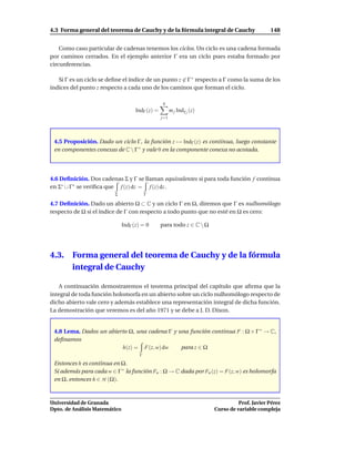 4.3 Forma general del teorema de Cauchy y de la fórmula integral de Cauchy                      148


    Como caso particular de cadenas tenemos los ciclos. Un ciclo es una cadena formada
por caminos cerrados. En el ejemplo anterior Γ era un ciclo pues estaba formado por
circunferencias.

   Si Γ es un ciclo se deﬁne el índice de un punto z ∈ Γ ∗ respecto a Γ como la suma de los
índices del punto z respecto a cada uno de los caminos que forman el ciclo.

                                                   q
                                     IndΓ (z) =         m j Indγ j (z)
                                                  j=1




 4.5 Proposición. Dado un ciclo Γ, la función z → IndΓ (z) es continua, luego constante
 en componentes conexas de C  Γ ∗ y vale 0 en la componente conexa no acotada.




4.6 Deﬁnición. Dos cadenas Σ y Γ se llaman equivalentes si para toda función f continua
en Σ∗ ∪ Γ∗ se veriﬁca que f (z) dz = f (z) dz .
                         Σ                Γ

4.7 Deﬁnición. Dado un abierto Ω ⊂ C y un ciclo Γ en Ω, diremos que Γ es nulhomólogo
respecto de Ω si el índice de Γ con respecto a todo punto que no esté en Ω es cero:

                               IndΓ (z) = 0       para todo z ∈ C  Ω




4.3.    Forma general del teorema de Cauchy y de la fórmula
        integral de Cauchy

   A continuación demostraremos el teorema principal del capítulo que aﬁrma que la
integral de toda función holomorfa en un abierto sobre un ciclo nulhomólogo respecto de
dicho abierto vale cero y además establece una representación integral de dicha función.
La demostración que veremos es del año 1971 y se debe a J. D. Dixon.


 4.8 Lema. Dados un abierto Ω, una cadena Γ y una función continua F : Ω × Γ ∗ → C,
 deﬁnamos
                         h(z) = F(z, w) dw     para z ∈ Ω
                                      Γ

 Entonces h es continua en Ω.
 Si además para cada w ∈ Γ ∗ la función Fw : Ω → C dada por Fw (z) = F(z, w) es holomorfa
 en Ω, entonces h ∈ H (Ω).



Universidad de Granada                                                             Prof. Javier Pérez
Dpto. de Análisis Matemático                                             Curso de variable compleja
 