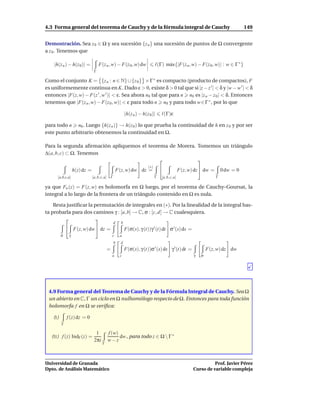 4.3 Forma general del teorema de Cauchy y de la fórmula integral de Cauchy                                                              149


Demostración. Sea z 0 ∈ Ω y sea sucesión {z n } una sucesión de puntos de Ω convergente
a z 0 . Tenemos que

    |h(z n ) − h(z 0)| =            F(z n , w) − F(z 0 , w) dw                    ℓ(Γ) m´ x{|F(z n , w) − F(z 0 , w)| : w ∈ Γ ∗ }
                                                                                        a
                                Γ

Como el conjunto K = {z n : n ∈ N} ∪ {z 0 } × Γ ∗ es compacto (producto de compactos), F
es uniformemente continua en K. Dado ε > 0, existe δ > 0 tal que si |z − z ′ | < δ y |w − w ′ | < δ
entonces |F(z, w) − F(z ′ , w ′ )| < ε. Sea ahora n0 tal que para n n0 es |z n − z 0 | < δ. Entonces
tenemos que |F(z n , w) − F(z 0 , w)| < ε para todo n n0 y para todo w ∈ Γ ∗ , por lo que

                                                              |h(z n ) − h(z 0 )|     ℓ(Γ)ε

para todo n n0 . Luego {h(z n )} → h(z 0 ) lo que prueba la continuidad de h en z 0 y por ser
este punto arbitrario obtenemos la continuidad en Ω.

Para la segunda aﬁrmación apliquemos el teorema de Morera. Tomemos un triángulo
∆(a, b, c) ⊂ Ω. Tenemos
                                                          
                                                                            (∗)
                   h(z) dz =                          F(z, w) dw dz =                               F(z, w) dz  dw =       0 dw = 0
      [a,b,c,a]                [a, b, c, a]       Γ                               Γ   [a, b, c, a]                       Γ

ya que Fw (z) = F(z, w) es holomorfa en Ω luego, por el teorema de Cauchy–Goursat, la
integral a lo largo de la frontera de un triángulo contenido en Ω es nula.

    Resta justiﬁcar la permutación de integrales en (∗). Por la linealidad de la integral bas-
ta probarla para dos caminos γ : [a, b] → C, σ : [c, d] → C cualesquiera.
                       
                                                      d   b
               F(z, w) dw  dz =                             F(σ(s), γ (t))γ ′ (t) dt σ ′ (s) ds =
          σ    γ                                  c       a
                                                      b   d
                                              =               F(σ(s), γ (t))σ ′ (s) ds γ ′ (t) dt =                 F(z, w) dz dw
                                                  a       c                                                 γ   σ




 4.9 Forma general del Teorema de Cauchy y de la Fórmula Integral de Cauchy. Sea Ω
 un abierto en C, Γ un ciclo en Ω nulhomólogo respecto de Ω. Entonces para toda función
 holomorfa f en Ω se veriﬁca:

    (I)       f (z) dz = 0
          Γ

                                 1            f (w)
   (II ) f (z) IndΓ (z) =                           dw , para todo z ∈ Ω  Γ ∗
                                2πi           w−z
                                       Γ




Universidad de Granada                                                                                                Prof. Javier Pérez
Dpto. de Análisis Matemático                                                                                Curso de variable compleja
 