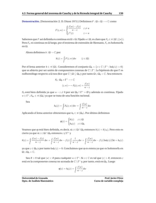 4.3 Forma general del teorema de Cauchy y de la fórmula integral de Cauchy                                         150


Demostración. [Demostración (J. D. Dixon 1971)] Deﬁnimos F : Ω × Ω −→ C como
                                    
                                     f (w) − f (z) z = w
                          F(z, w) =       w−z
                                     ′
                                      f (z)         z=w

Sabemos que F así deﬁnida es continua en Ω×Ω. Fijado w∈Ω, es claro que Fw ∈ H (Ω  {w}).
Pero Fw es continua en Ω luego, por el teorema de extensión de Riemann, Fw es holomorfa
en Ω.

   Ahora deﬁnimos h : Ω → C por

                                        h(z) =        F(z, w) dw           (z ∈ Ω)
                                                  Γ

Por el lema anterior h ∈ H (Ω). Consideremos el conjunto Ω0 = {z ∈ C  Γ ∗ : IndΓ (z) = 0}
que es abierto por ser unión de componentes conexas de C  Γ ∗ . La hipótesis de que Γ es
nulhomólogo respecto a Ω nos dice que C  Ω ⊆ Ω0 y por tanto Ω ∪ Ω0 = C. Sea entonces

                                       F0 : Ω0 × Γ ∗ −→ C
                                                                             f (w)
                                                 (z, w) −→ F0 (z, w) =
                                                                             w−z
F0 está bien deﬁnida ya que w − z = 0 por ser Ω0 ∩ Γ ∗ = Ø y además es continua. Fijado
w ∈ Γ ∗ , F0w ∈ H (Ω0 ) ya que se trata de una función racional.

   Sea
                                                                           f (w)
                                      h0 (z) =        F0 (z, w) dw =             dw
                                                                           w−z
                                                 Γ                     Γ

Aplicando el lema anterior obtenemos que h0 ∈ H (Ω0 ). Por último deﬁnimos

                                                           h(z)       z∈Ω
                                            ϕ(z) =
                                                           h0 (z)     z ∈ Ω0

Veamos que ϕ está bien deﬁnida, es decir, si z ∈ Ω ∩ Ω0 entonces h(z) = h(z 0 ). Pero esto es
cierto ya que si z ∈ Ω ∩ Ω0 entonces z ∈ Γ ∗ y

             f (w) − f (z)            f (w)                     1                  f (w)
h(z) =                     dw =             dw − f (z)             dw =                  dw − f (z) IndΓ (z)2πi = h0 (z)
                 w−z                  w−z                      w−z                 w−z
         Γ                        Γ                        Γ                   Γ

ya que z ∈ Ω0 y por tanto IndΓ (z) = 0. Concluimos que ϕ es entera ya que es holomorfa en
Ω ∪ Ω0 = C.

   Sea R > 0 tal que |w| < R para cualquier w ∈ Γ ∗ . Si z ∈ C es tal que |z | > R, entonces z
está en la componente conexa no acotada de C  Γ ∗ y, por tanto, está en Ω0 . Luego

                                                                      f (w)
                                           ϕ(z) = h0 (z) =                  dw
                                                                      w−z
                                                                  Γ


Universidad de Granada                                                                              Prof. Javier Pérez
Dpto. de Análisis Matemático                                                              Curso de variable compleja
 