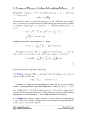4.3 Forma general del teorema de Cauchy y de la fórmula integral de Cauchy                                         151


Poniendo M = m´ x{| f (w)| : w ∈ Γ ∗ }, y teniendo en cuenta que |w − z|
                 a                                                                                    |z | − R para todo
w∈Γ ∗ , tenemos que
                                                      M
                                      |ϕ(z)| ℓ(Γ)
                                                  |z | − R
Tomando límite para z → ∞ deducimos que l´m ϕ(z) = 0, lo cual implica que ϕ está aco-
                                         ı
                                                           z→∞
tada. El teorema de Liouville fuerza a que ϕ sea constante pero dicha constante debe ser
0. Obtenemos, por tanto, que h(z) = 0 para todo z ∈ Ω. Tomemos un punto z ∈ Ω  Γ ∗ en-
tonces
                                  f (w) − f (z)                f (w)                       1
                0 = h(z) =                      dw =                 dw − f (z)               dw =
                                      w−z                      w−z                        w−z
                              Γ                           Γ                       Γ
                         f (w)
                 =             dw − f (z) IndΓ (z) 2π i
                         w−z
                     Γ

despejando obtenemos la fórmula general de Cauchy:

                                         1         f (w)
                     f (z) IndΓ (z) =                    dw        para todo z ∈ Ω  Γ ∗
                                        2π i       w−z
                                               Γ


    Por otra parte si tomamos a ∈ Ω  Γ ∗ y le aplicamos a la función g(z) = (z − a) f (z), que
es holomorfa en Ω, lo que acabamos de probar para f en el punto a obtenemos:

                                            1          (w − a) f (w)       1
                  0 = g(a) IndΓ (a) =                                dw =                  f (w) dw
                                           2π i           w−a             2π i
                                                   Γ                                  Γ




Es cómodo introducir la siguiente terminología.

4.10 Deﬁnición. Dos ciclos Γ, Σ en un abierto Ω se dicen homológicamente equivalentes
respecto de Ω si se veriﬁca que

                             IndΓ (z) = IndΣ (z)              para todo z ∈ C  Ω


   El teorema de Cauchy que acabamos de probar aﬁrma que si Γ, Σ son ciclos en un
abierto Ω homológicamente equivalentes respecto de Ω, entonces f (z) dz = f (z) dz
                                                                                                Γ              Σ
para toda función f ∈ H (Ω). En lo que sigue vamos a ver cómo este teorema permite re-
ducir el cálculo de integrales de funciones holomorfas sobre caminos cerrados al cálculo
de integrales sobre circunferencias. El siguiente ejemplo es ilustrativo de esto.

4.11 Ejemplo. Sea el abierto Ω el plano complejo C al que le hemos quitado tres puntos
a, b y c. Pretendemos calcular la integral de una función holomorfa en Ω a lo largo del
camino Γ que se presenta en la ﬁgura 4.2

Universidad de Granada                                                                              Prof. Javier Pérez
Dpto. de Análisis Matemático                                                              Curso de variable compleja
 