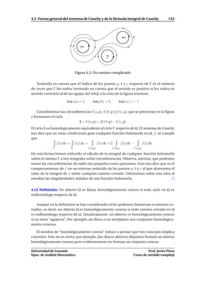 4.3 Forma general del teorema de Cauchy y de la fórmula integral de Cauchy                    152




                                                                  a    Γ

                                b

                                                  c



                             Figura 4.2: Un camino complicado


   Teniendo en cuenta que el índice de los puntos a, b y c respecto de Γ es el número
de veces que Γ los rodea (teniendo en cuenta que el sentido es positivo si los rodea en
sentido contrario al de las agujas del reloj) a la vista de la ﬁgura tenemos:

                      IndΓ (a) = 1,      IndΓ (b) = 2,        IndΓ (c) = −1

    Consideremos las circunferencias C(a, ρ), C(b, ρ) y C(c, ρ) que se presentan en la ﬁgura
y formemos el ciclo
                             Σ = C(a, ρ) + 2C(b, ρ) − C(c, ρ)
El ciclo Σ es homológicamente equivalente al ciclo Γ respecto de Ω. El teorema de Cauchy
nos dice que en estas condiciones para cualquier función holomorfa en Ω, f , se cumple
que
                 f (z) dz = f (z) dz =  f (z) dz + 2    f (z) dz −    f (z) dz
              Γ          Σ            C(a,ρ)             C(b,ρ)        C(c,ρ)

De esta forma hemos reducido el cálculo de la integral de cualquier función holomorfa
sobre el camino Γ a tres integrales sobre circunferencias. Observa, además, que podemos
tomar las circunferencias de radio tan pequeño como queramos. Esto nos dice que es el
comportamiento de f en un entorno reducido de los puntos a, b y c el que determina el
valor de la integral de f sobre cualquier camino cerrado. Volveremos sobre esta idea al
estudiar las singularidades aisladas de una función holomorfa.


4.12 Deﬁnición. Un abierto Ω se llama homológicamente conexo si todo ciclo en Ω es
nulhomólogo respecto de Ω .

    Aunque en la deﬁnición se han considerado ciclos podemos limitarnos a caminos ce-
rrados, es decir, un abierto Ω es homológicamente conexo si todo camino cerrado en Ω
es nulhomólogo respecto de Ω. Intuitivamente, un abierto es homológicamente conexo
si no tiene “agujeros”. Por ejemplo, un disco o un semiplano son conjuntos homológica-
mente conexos.

   El nombre de “homológicamente conexo” induce a pensar que este concepto implica
conexión. Esto no es cierto; por ejemplo, dos discos abiertos disjuntos forman un abierto
homológicamente conexo pero evidentemente no forman un conjunto conexo.

Universidad de Granada                                                           Prof. Javier Pérez
Dpto. de Análisis Matemático                                           Curso de variable compleja
 