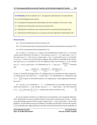 4.3 Forma general del teorema de Cauchy y de la fórmula integral de Cauchy                 153



 4.13 Teorema. Sea Ω un abierto en C. Las siguientes aﬁrmaciones son equivalentes.

 (a) Ω es homológicamente conexo.

 (b) La integral de toda función holomorfa en Ω sobre cualquier ciclo en Ω es nula.

 (c) Toda función holomorfa en Ω tiene primitivas en Ω.

 (d) Toda función armónica en Ω es la parte real de una función holomorfa en Ω.

 (e) Toda función holomorfa que no se anula en Ω tiene logaritmos holomorfos en Ω.



Demostración.

   (a)⇒ (b) Es el teorema de Cauchy (teorema 4.9).

   (b)⇒(c) Consecuencia de la caracterización de existencia de primitivas (teorema 2.10).

   (c)⇒(d) Es consecuencia de la proposición 3.17.

    (d)⇒ (e) Sea f ∈ H (Ω) con f (z) = 0 para z∈Ω. Consideremos un disco D(a, r) ⊂ Ω. Como
consecuencia del lema 3.33 existe g ∈ H (Ω) tal que exp g(z) = f (z) para todo z ∈ D(a, r).
Por tanto log | f (z)| = Re exp g(z) para todo z ∈ D(a, r) y, por tanto, log | f (z)| es armóni-
ca en D(a, r). Como esto es cierto para cualquier disco abierto contenido en Ω conclui-
mos que log | f (z)| es armónica en Ω. Por hipótesis existe una función h ∈ H (Ω) tal que
                                                                          exp h(z)
log | f (z)| = Re h(z) para todo z ∈ Ω. Deﬁnamos ϕ : Ω → C por ϕ(z) =                  . Tenemos
                                                                             f (z)
que
                              exp h(z)     exp Re h(z)   exp log | f (z)|
                     |ϕ(z)| =            =             =                  =1
                                | f (z)|      | f (z)|        | f (z)|
lo que, en virtud de la proposición 1.31, implica que ϕ es constante en cada componen-
te conexa de Ω y por tanto ϕ ′ (z) = 0 para todo z ∈ Ω. Calculando ϕ ′ (z) obtenemos que
          f ′ (z)
h ′ (z) =         lo que, en virtud del teorema 1.49, implica que f tiene logaritmos holomor-
           f (z)
fos en Ω.

     (e)⇒ (a) Sea z ∈ Ω. La función w → w − z es holomorfa y no se anula en Ω, por lo que
existe una función g ∈ H (Ω) tal que exp g(w) = w − z para todo w ∈ Ω. Pero entonces
           1                  1
g ′ (w) =      por lo que         dw = 0 para todo camino cerrado γ en Ω.
          w−z              γ
                             w−z


    Si γ es un camino cerrado en un abierto Ω y lo sometemos a una “pequeña deforma-
ción” obteniendo un nuevo camino cerrado γ en Ω, parece intuitivo que el ciclo γ − γ debe
ser nulhomólogo respecto de Ω o, lo que es igual, Indγ (z) = Indγ (z) para todo z ∈ Ω. En otras
palabras, es razonable pensar que el índice es también una función continua del camino
γ. Los resultados que siguen precisan esta idea. En la demostración de estos resultados se

Universidad de Granada                                                        Prof. Javier Pérez
Dpto. de Análisis Matemático                                        Curso de variable compleja
 