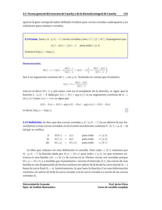 4.3 Forma general del teorema de Cauchy y de la fórmula integral de Cauchy                           154


aprecia la gran ventaja de haber deﬁnido el índice para curvas cerradas cualesquiera y no
solamente para caminos cerrados.




 4.14 Lema. Sean γ, σ : [a, b] → C curvas cerradas y sea z ∈ C  {γ ∗ ∪ σ∗ }. Supongamos que

                              |γ (t) − σ(t)| < |γ (t) − z|   para todo t ∈ [a, b]

 Entonces Indγ (z) = Indσ (z).



Demostración.
                                             σ(t) − z                    σ(t) − γ (t)
                    σ(t) − z = (γ (t) − z)             = (γ (t) − z) 1 +
                                             γ (t) − z                    γ (t) − z
Sea ϑ un argumento continuo de γ − z en [a, b]. Teniendo en cuenta que el número
                                                        σ(t) − γ (t)
                                           w(t) = 1 +
                                                         γ (t) − z
está en el disco D(1, 1) y, por tanto, está en el semiplano de la derecha, se sigue que la
función λ : [a, b] → R dada por λ(t) = ϑ(t) + arg(w(t)) es un argumento continuo de σ − z
en [a, b]. Como w(a) = w(b) se sigue que

                 λ(b) − λ(a) = ϑ(b) + arg(w(b) − ϑ(a) − arg(w(a)) = ϑ(b) − ϑ(a)

es decir, Indγ (z) = Indσ (z).



4.15 Deﬁnición. Se dice que dos curvas cerradas γ, σ : [a, b] → C en un abierto Ω son ho-
motópicas (como curvas cerradas) en Ω si existe una función continua H : [0, 1]× [a, b] → Ω
tal que se veriﬁca:

                         i)       H(0,t) =        γ (t)        para todo       t ∈ [a, b]
                        ii)       H(1,t) =        σ(t)         para todo       t ∈ [a, b]
                       iii)       H(s, a) =       H(s, b)      para todo       s ∈ [0, 1]

    La idea que subyace en esta deﬁnición es sencilla. Para cada s ∈ [0, 1] notemos por
Hs : [a, b] → C la función dada por Hs (t) = H(s,t) para todo t ∈ [a, b]. Lo que tenemos en-
tonces es una familia {Hs : s ∈ [0, 1]} de curvas en Ω. Dichas curvas son cerradas porque
H(s, a) = H(s, b) y, a medida que el parámetro s recorre el intervalo [0, 1], las curvas de esta
familia se van desplazando de forma continua sin salirse de Ω desde la curva inicial H0 = γ
hasta la curva ﬁnal H1 = σ. Intuitivamente, lo que hace la función H es una deformación
continua sin salirse de Ω de la curva cerrada γ en la curva cerrada σ a través de las curvas
cerradas Hs .


Universidad de Granada                                                                  Prof. Javier Pérez
Dpto. de Análisis Matemático                                                  Curso de variable compleja
 