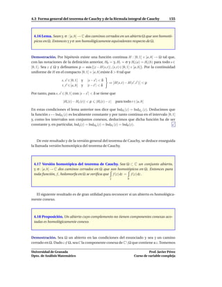 4.3 Forma general del teorema de Cauchy y de la fórmula integral de Cauchy                           155



 4.16 Lema. Sean γ, σ : [a, b] → C dos caminos cerrados en un abierto Ω que son homotó-
 picos en Ω. Entonces γ y σ son homológicamente equivalentes respecto de Ω.



Demostración. Por hipótesis existe una función continua H : [0, 1] × [a, b] → Ω tal que,
con las notaciones de la deﬁnición anterior, H0 = γ, H1 = σ y Hs (a) = Hs (b) para todo s ∈
[0, 1]. Sea z ∈ Ω y deﬁnamos ρ = m´n {|z − H(s,t)| , (s,t) ∈ [0, 1] × [a, b]}. Por la continuidad
                                   ı
uniforme de H en el compacto [0, 1] × [a, b] existe δ > 0 tal que

                      s, s′ ∈ [0, 1] y    |s − s′ | < δ
                                                           ⇒ H(s,t) − H(s′ ,t ′ ) < ρ
                      t, t ′ ∈ [a, b] y   |t − t ′| < δ

Por tanto, para s, s′ ∈ [0, 1] con |s − s′ | < δ se tiene que

                       |Hs (t) − Hs′ (t)| < ρ    |Hs (t) − z |   para todo t ∈ [a, b]

En estas condiciones el lema anterior nos dice que IndHs (z) = IndHs ′ (z). Deducimos que
la función s → IndHs (z) es localmente constante y por tanto continua en el intervalo [0, 1]
y, como los intervalos son conjuntos conexos, deducimos que dicha función ha de ser
constante y, en particular, Indγ (z) = IndH0 (z) = IndH1 (z) = Indσ (z).



     De este resultado y de la versión general del teorema de Cauchy, se deduce enseguida
la llamada versión homotópica del teorema de Cauchy.




 4.17 Versión homotópica del teorema de Cauchy. Sea Ω ⊂ C un conjunto abierto,
 γ, σ : [a, b] → C dos caminos cerrados en Ω que son homotópicos en Ω. Entonces para
 toda función, f , holomorfa en Ω se veriﬁca que f (z) dz = f (z) dz .
                                                            γ            σ




  El siguiente resultado es de gran utilidad para reconocer si un abierto es homológica-
mente conexo.



 4.18 Proposición. Un abierto cuyo complemento no tienen componentes conexas aco-
 tadas es homológicamente conexo.



Demostración. Sea Ω un abierto en las condiciones del enunciado y sea γ un camino
cerrado en Ω. Dado z ∈ Ω, sea C la componente conexa de CΩ que contiene a z. Tomemos

Universidad de Granada                                                                  Prof. Javier Pérez
Dpto. de Análisis Matemático                                                  Curso de variable compleja
 