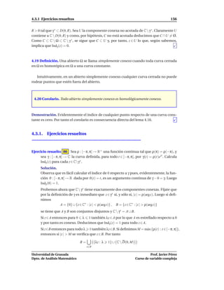 4.3.1 Ejercicios resueltos                                                                    156


R > 0 tal que γ ∗ ⊂ D(0, R). Sea U la componente conexa no acotada de C  γ ∗ . Claramente U
contiene a C  D(0, R) y como, por hipótesis, C no está acotada deducimos que C ∩U = Ø.
Como C ⊂ C  Ω ⊂ C  γ ∗ , se sigue que C ⊂ U y, por tanto, z ∈ U lo que, según sabemos,
implica que Indγ (z) = 0.



4.19 Deﬁnición. Una abierto Ω se llama simplemente conexo cuando toda curva cerrada
en Ω es homotópica en Ω a una curva constante.

   Intuitivamente, en un abierto simplemente conexo cualquier curva cerrada no puede
rodear puntos que estén fuera del abierto.



 4.20 Corolario. Todo abierto simplemente conexo es homológicamente conexo.



Demostración. Evidentemente el índice de cualquier punto respecto de una curva cons-
tante es cero. Por tanto el corolario es consecuencia directa del lema 4.16.


4.3.1. Ejercicios resueltos



Ejercicio resuelto 86 Sea ρ : [−π, π] → R+ una función continua tal que ρ(π) = ρ(−π), y
     sea γ : [−π, π] → C la curva deﬁnida, para todo t ∈ [−π, π], por γ(t) = ρ(t)eit . Calcula
     Indγ (z) para cada z ∈ Cγ∗ .
     Solución.
     Observa que es fácil calcular el índice de 0 respecto a γ pues, evidentemente, la fun-
     ción ϑ : [−π, π] → R dada por ϑ(t) = t, es un argumento continua de γ − 0 = γ. Luego
     Indγ (0) = 1.
     Probemos ahora que C  γ∗ tiene exactamente dos componentes conexas. Fíjate que
     por la deﬁnición de γ es inmediato que z ∈ γ∗ si, y sólo si, |z | = ρ(arg z). Luego si deﬁ-
     nimos
                 A = {0} ∪ {z ∈ C∗ : |z | < ρ(arg z)} , B = {z ∈ C∗ : |z | > ρ(argz)}
     se tiene que A y B son conjuntos disjuntos y C  γ∗ = A ∪ B.
     Si z ∈ A entonces para 0 λ 1 también λz ∈ A por lo que A es estrellado respecto a 0
     y por tanto es conexo. Deducimos que Indγ (z) = 1 para todo z ∈ A.
     Si z∈B entonces para todo λ 1 también λz∈B. Si deﬁnimos M = m´ x {ρ(t) : t ∈ [−π, π]},
                                                                  a
     entonces si |z | > M se veriﬁca que z ∈ B. Por tanto

                               B=         {λz : λ   1} ∪ C  D(0, M)
                                    z∈B

Universidad de Granada                                                           Prof. Javier Pérez
Dpto. de Análisis Matemático                                           Curso de variable compleja
 