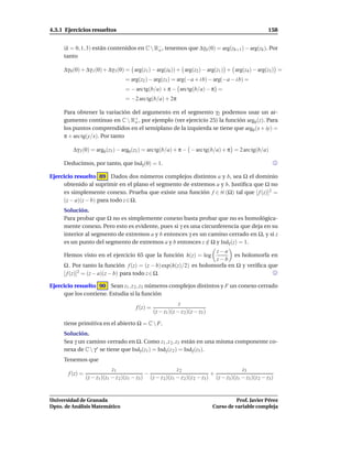 4.3.1 Ejercicios resueltos                                                                                  158


     (k = 0, 1, 3) están contenidos en C  R− , tenemos que ∆γ k (0) = arg(zk+1 ) − arg(zk ). Por
                                            o
     tanto

     ∆γ 0 (0) + ∆γ 1(0) + ∆γ 3 (0) = arg(z1 ) − arg(z0 )) + arg(z2 ) − arg(z1 ) + arg(z4 ) − arg(z3 ) =
                                     = arg(z2 ) − arg(z3 ) = arg(−a + i b) − arg(−a − i b) =
                                     = − arc tg(b/a) + π − arc tg(b/a) − π =
                                     = −2 arc tg(b/a) + 2π

     Para obtener la variación del argumento en el segmento γ2 podemos usar un ar-
     gumento continuo en C  R+ , por ejemplo (ver ejercicio 25) la función arg0 (z). Para
                                o
     los puntos comprendidos en el semiplano de la izquierda se tiene que arg0 (x + iy) =
     π + arc tg(y/x). Por tanto

         ∆γ 2 (0) = arg0 (z3 ) − arg0 (z2 ) = arc tg(b/a) + π − − arc tg(b/a) + π = 2 arc tg(b/a)

     Deducimos, por tanto, que Indγ (0) = 1.

Ejercicio resuelto 89 Dados dos números complejos distintos a y b, sea Ω el dominio
     obtenido al suprimir en el plano el segmento de extremos a y b. Justiﬁca que Ω no
     es simplemente conexo. Prueba que existe una función f ∈ H (Ω) tal que [ f (z)]2 =
     (z − a)(z − b) para todo z ∈ Ω.
     Solución.
     Para probar que Ω no es simplemente conexo basta probar que no es homológica-
     mente conexo. Pero esto es evidente, pues si γ es una circunferencia que deja en su
     interior al segmento de extremos a y b entonces γ es un camino cerrado en Ω, y si z
     es un punto del segmento de extremos a y b entonces z ∈ Ω y Indγ (z) = 1.
                                                             /
                                                                  z−a
     Hemos visto en el ejercicio 65 que la función h(z) = log            es holomorfa en
                                                                  z−b
     Ω . Por tanto la función f (z) = (z − b) exp(h(z)/2) es holomorfa en Ω y veriﬁca que
     [ f (z)]2 = (z − a)(z − b) para todo z ∈ Ω.

Ejercicio resuelto 90 Sean z1 , z 2 , z3 números complejos distintos y F un conexo cerrado
     que los contiene. Estudia si la función
                                                                 z
                                          f (z) =
                                                    (z − z1 )(z − z 2 )(z − z3 )

     tiene primitiva en el abierto Ω = C  F.
     Solución.
     Sea γ un camino cerrado en Ω. Como z1 , z 2 , z3 están en una misma componente co-
     nexa de C  γ∗ se tiene que Indγ (z1 ) = Indγ (z 2 ) = Indγ (z3 ).
     Tenemos que
                              z1                              z2                              z3
       f (z) =                                 −                                +
                 (z − z1 )(z1 − z 2 )(z1 − z3 ) (z − z 2 )(z1 − z 2 )(z 2 − z3 ) (z − z3 )(z1 − z3 )(z 2 − z3 )


Universidad de Granada                                                                       Prof. Javier Pérez
Dpto. de Análisis Matemático                                                       Curso de variable compleja
 
