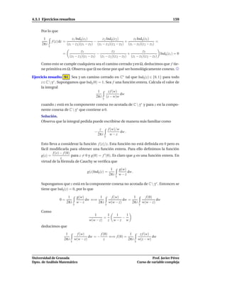 4.3.1 Ejercicios resueltos                                                                                         159


     Por lo que

       1                          z1 Indγ (z1 )         z 2 Indγ (z 2 )        z3 Indγ (z3 )
                 f (z) dz =                        −                      +                      =
      2π i   γ
                              (z1 − z 2 )(z1 − z3 ) (z1 − z 2 )(z 2 − z3 ) (z1 − z3 )(z 2 − z3 )
                                         z1                    z2                     z3
                        =                            −                      +                      Indγ (z1 ) = 0
                                (z1 − z 2 )(z1 − z3 ) (z1 − z 2 )(z 2 − z3 ) (z1 − z3 )(z 2 − z3 )

     Como esto se cumple cualquiera sea el camino cerrado γ en Ω, deducimos que f tie-
     ne primitiva en Ω. Observa que Ω no tiene por qué ser homológicamente conexo.

Ejercicio resuelto 91 Sea γ un camino cerrado en C∗ tal que Indγ (z) ∈ {0, 1} para todo
     z ∈ C  γ ∗ . Supongamos que Indγ (0) = 1. Sea f una función entera. Calcula el valor de
     la integral
                                           1     z f (w)
                                                         dw
                                         2π i (z − w)w
                                                         γ

     cuando z está en la componente conexa no acotada de C  γ ∗ y para z en la compo-
     nente conexa de C  γ ∗ que contiene a 0.
     Solución.
     Observa que la integral pedida puede escribirse de manera más familiar como

                                                       z         f (w)/w
                                                  −                      dw .
                                                      2π i         w−z
                                                             γ

     Esto lleva a considerar la función f (z)/z. Esta función no está deﬁnida en 0 pero es
     fácil modiﬁcarla para obtener una función entera. Para ello deﬁnimos la función
             f (z) − f (0)
     g(z) =                para z = 0 y g(0) = f ′ (0). Es claro que g es una función entera. En
                   z
     virtud de la fórmula de Cauchy se veriﬁca que

                                                                  1         g(w)
                                              g(z)Indγ (z) =                     dw .
                                                                 2π i   γ
                                                                            w−z

     Supongamos que z está en la componente conexa no acotada de C  γ ∗ . Entonces se
     tiene que Indγ (z) = 0, por lo que

                               1         g(w)        1             f (w)        1                  f (0)
                      0=                      dw ⇐⇒                       dw =                            dw
                              2π i   γ
                                         w−z        2π i     γ
                                                                 w(w − z)      2π i          γ
                                                                                                 w(w − z)

     Como
                                                  1       1          1   1
                                                        =              −
                                               w(w − z)   z         w−z w
     deducimos que

                          1            f (w)         f (0)             1                     z f (w)
                                              dw = −       ⇐⇒ f (0) =                                dw
                         2π i        w(w − z)          z              2π i                  w(z − w)
                                 γ                                                      γ




Universidad de Granada                                                                                Prof. Javier Pérez
Dpto. de Análisis Matemático                                                                Curso de variable compleja
 