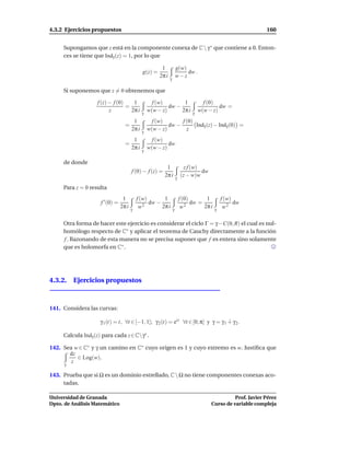 4.3.2 Ejercicios propuestos                                                                                     160


     Supongamos que z está en la componente conexa de C  γ ∗ que contiene a 0. Enton-
     ces se tiene que Indγ (z) = 1, por lo que

                                                        1             g(w)
                                              g(z) =                       dw .
                                                       2π i   γ
                                                                      w−z

     Si suponemos que z = 0 obtenemos que

                   f (z) − f (0)    1               f (w)        1                    f (0)
                                 =                         dw −                              dw =
                         z         2π i       γ
                                                  w(w − z)      2π i            γ
                                                                                    w(w − z)
                                      1             f (w)       f (0)
                                   =                       dw −       Indγ (z) − Indγ (0) =
                                     2π i         w(w − z)        z
                                              γ
                                      1             f (w)
                                   =                       dw
                                     2π i         w(w − z)
                                              γ

     de donde
                                                           1               z f (w)
                                        f (0) − f (z) =                            dw
                                                          2π i        γ
                                                                          (z − w)w

     Para z = 0 resulta
                                  1         f (w)       1                 f (0)       1         f (w)
                     f ′ (0) =                 2
                                                  dw −                       2
                                                                                dw =                  dw
                                 2π i
                                        γ
                                             w         2π i
                                                                  γ
                                                                           w         2π i
                                                                                            γ
                                                                                                 w2

     Otra forma de hacer este ejercicio es considerar el ciclo Γ = γ −C(0, R) el cual es nul-
     homólogo respecto de C∗ y aplicar el teorema de Cauchy directamente a la función
     f . Razonando de esta manera no se precisa suponer que f es entera sino solamente
     que es holomorfa en C∗ .




4.3.2. Ejercicios propuestos



141. Considera las curvas:

                    γ 1 (t) = t, ∀t ∈ [−1, 1]; γ 2 (t) = eit ∀t ∈ [0, π] y γ = γ 1 ∔ γ 2 .

     Calcula Indγ (z) para cada z ∈ Cγ∗ .

142. Sea w ∈ C∗ y γ un camino en C∗ cuyo origen es 1 y cuyo extremo es w. Justiﬁca que
       dz
          ∈ Log(w).
     γ
        z

143. Prueba que si Ω es un dominio estrellado, C  Ω no tiene componentes conexas aco-
     tadas.

Universidad de Granada                                                                             Prof. Javier Pérez
Dpto. de Análisis Matemático                                                             Curso de variable compleja
 