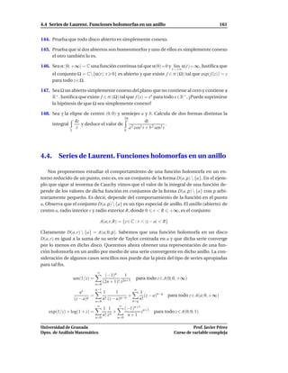 4.4 Series de Laurent. Funciones holomorfas en un anillo                                                                 161


144. Prueba que todo disco abierto es simplemente conexo.

145. Prueba que si dos abiertos son homeomorfos y uno de ellos es simplemente conexo
     el otro también lo es.

146. Sea α:[0, +∞[→ C una función continua tal que α(0)=0 y l´m α(t)=∞. Justiﬁca que
                                                             ı
                                                                                              t→+∞
       el conjunto Ω = C{α(t) :t             0} es abierto y que existe f ∈ H (Ω) tal que exp( f (z)) = z
       para todo z ∈ Ω.

147. Sea Ω un abierto simplemente conexo del plano que no contiene al cero y contiene a
     R+ . Justiﬁca que existe f ∈ H (Ω) tal que f (x) = xx para todo x∈R+ . ¿Puede suprimirse
     la hipótesis de que Ω sea simplemente conexo?

148. Sea γ la elipse de centro (0, 0) y semiejes a y b. Calcula de dos formas distintas la
                                                          2π
                      dz                                                 dt
       integral          y deduce el valor de                                            .
                  γ
                      z
                                                          0
                                                               a 2 cos2 t + b 2 sen2 t




4.4.      Series de Laurent. Funciones holomorfas en un anillo

    Nos proponemos estudiar el comportamiento de una función holomorfa en un en-
torno reducido de un punto, esto es, en un conjunto de la forma D(a, ρ)  {a}. En el ejem-
plo que sigue al teorema de Cauchy vimos que el valor de la integral de una función de-
pende de los valores de dicha función en conjuntos de la forma D(a, ρ)  {a} con ρ arbi-
trariamente pequeño. Es decir, depende del comportamiento de la función en el punto
a. Observa que el conjunto D(a, ρ)  {a} es un tipo especial de anillo. El anillo (abierto) de
centro a, radio interior r y radio exterior R, donde 0 r < R +∞, es el conjunto

                                       A(a; r, R) = {z ∈ C : r < |z − a| < R}

Claramente D(a, r)  {a} = A(a; 0, ρ). Sabemos que una función holomorfa en un disco
D(a, r) es igual a la suma de su serie de Taylor centrada en a y que dicha serie converge
por lo menos en dicho disco. Queremos ahora obtener una representación de una fun-
ción holomorfa en un anillo por medio de una serie convergente en dicho anillo. La con-
sideración de algunos casos sencillos nos puede dar la pista del tipo de series apropiadas
para tal ﬁn.
                                   ∞
                                          (−1)n      1
                      sen(1/z) =                    2n+1
                                                                   para todo z ∈ A(0; 0, +∞)
                                         (2n + 1)! z
                                   n=0
                                   q−1                            ∞
                         ez              1       1           1
                               =                       +        (z − a)n−q                   para todo z ∈ A(a; 0, +∞)
                      (z − a)q           n! (z − a)q−n
                                                         n=q
                                                             n!
                                   n=0
                                    ∞               ∞
                                         1 1              (−1)n+1 n+1
    exp(1/z) + log(1 + z) =                     +                z             para todo z ∈ A(0; 0, 1)
                                         n! z n            n+1
                                   n=0              n=0

Universidad de Granada                                                                                    Prof. Javier Pérez
Dpto. de Análisis Matemático                                                                    Curso de variable compleja
 