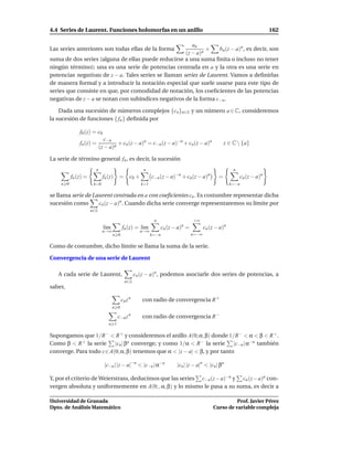 4.4 Series de Laurent. Funciones holomorfas en un anillo                                                                  162

                                                         an
Las series anteriores son todas ellas de la forma              +   bn (z − a)n , es decir, son
                                                      (z − a)n
suma de dos series (alguna de ellas puede reducirse a una suma ﬁnita o incluso no tener
ningún término); una es una serie de potencias centrada en a y la otra es una serie en
potencias negativas de z − a. Tales series se llaman series de Laurent. Vamos a deﬁnirlas
de manera formal y a introducir la notación especial que suele usarse para este tipo de
series que consiste en que, por comodidad de notación, los coeﬁcientes de las potencias
negativas de z − a se notan con subíndices negativos de la forma c−n .

    Dada una sucesión de números complejos {cn }n∈Z y un número a ∈ C, consideremos
la sucesión de funciones { fn } deﬁnida por

              f0 (z) = c0
                              c−n
              fn (z) =              + cn (z − a)n = c−n (z − a)−n + cn(z − a)n                    z ∈ C  {a}
                           (z − a)n

La serie de término general fn , es decir, la sucesión
                       n                              n                                               n
          fn (z) =          fn (z)   =        c0 +         c−n (z − a)−n + cn(z − a)n         =             cn (z − a)n
    n 0               k=0                            k=1                                             k=−n

se llama serie de Laurent centrada en a con coeﬁcientes cn . Es costumbre representar dicha
sucesión como       cn (z − a)n . Cuando dicha serie converge representaremos su límite por
                     n∈Z

                                                            n                   +∞
                             l´m
                              ı          fn (z) = l´m
                                                   ı            cn (z − a)n =          cn (z − a)n
                            n→∞                      n→∞
                                   n 0                     k=−n                 n=−∞

Como de costumbre, dicho límite se llama la suma de la serie.

Convergencia de una serie de Laurent

   A cada serie de Laurent,                       cn (z − a)n , podemos asociarle dos series de potencias, a
                                           n∈Z
saber,

                                         cn z n      con radio de convergencia R +
                                   n 0

                                     c−n z n         con radio de convergencia R −
                               n 1

Supongamos que 1/R − < R + y consideremos el anillo A(0; α, β) donde 1/R − < α < β < R + .
Como β < R + la serie |cn | βn converge; y como 1/α < R − la serie |c−n | α−n también
converge. Para todo z ∈ A(0; α, β) tenemos que α < |z − a| < β, y por tanto

                             |c−n | |z − a|−n < |c−n | α−n             |cn | |z − a|n < |cn | βn

Y, por el criterio de Weierstrass, deducimos que las series c−n (z− a)−n y cn (z− a)n con-
vergen absoluta y uniformemente en A(0; , α, β) y lo mismo le pasa a su suma, es decir a

Universidad de Granada                                                                               Prof. Javier Pérez
Dpto. de Análisis Matemático                                                               Curso de variable compleja
 