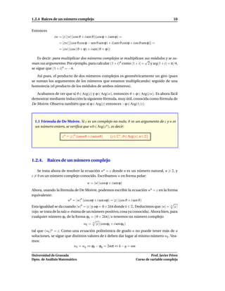 1.2.4 Raíces de un número complejo                                                                     10


Entonces
                zw = |z | |w| (cos ϑ + i sen ϑ)(cos ϕ + i sen ϕ) =
                   = |zw| [(cos ϑ cos ϕ − senϑ sen ϕ) + i(sen ϑ cos ϕ + cosϑ sen ϕ)] =
                   = |zw| (cos (ϑ + ϕ) + i sen (ϑ + ϕ))

    Es decir: para multiplicar dos números complejos se multiplican sus módulos y se su-
                                                                      √
man sus argumentos. Por ejemplo, para calcular (1 + i)4 como |1 + i| = 2 y arg(1 + i) = π/4,
se sigue que (1 + i)4 = −4.

    Así pues, el producto de dos números complejos es geométricamente un giro (pues
se suman los argumentos de los números que estamos multiplicando) seguido de una
homotecia (el producto de los módulos de ambos números).

   Acabamos de ver que si ϑ ∈ Arg(z) y ϕ ∈ Arg(w), entonces ϑ + ϕ ∈ Arg(z w). Es ahora fácil
demostrar mediante inducción la siguiente fórmula, muy útil, conocida como fórmula de
De Moivre. Observa también que si ϕ ∈ Arg(z) entonces −ϕ ∈ Arg(1/z).



  1.1 Fórmula de De Moivre. Si z es un complejo no nulo, ϑ es un argumento de z y n es
  un número entero, se veriﬁca que nϑ ∈ Arg(z n ), es decir:

                     z n = |z |n (cos nϑ + i sen nϑ)        z ∈ C∗ , ϑ ∈ Arg(z), n ∈ Z




1.2.4. Raíces de un número complejo

    Se trata ahora de resolver la ecuación wn = z donde n es un número natural, n                     2, y
z = 0 es un número complejo conocido. Escribamos w en forma polar:
                                        w = |w| (cos ϕ + i sen ϕ)
Ahora, usando la fórmula de De Moivre, podemos escribir la ecuación wn = z en la forma
equivalente:
                     wn = |w|n (cos nϕ + i sen nϕ) = |z | (cos ϑ + i sen ϑ)
Esta igualdad se da cuando |w|n = |z | y nϕ = ϑ+ 2kπ donde k ∈ Z. Deducimos que |w| = n |z |
(ojo: se trata de la raíz n–ésima de un número positivo, cosa ya conocida). Ahora bien, para
cualquier número ϕk de la forma ϕk = (ϑ + 2kπ)/n tenemos un número complejo
                                     wk =   n
                                                |z |(cos ϕk + i sen ϕk )
tal que (wk = z. Como una ecuación polinómica de grado n no puede tener más de n
           )n
soluciones, se sigue que distintos valores de k deben dar lugar al mismo número wk . Vea-
mos:
                          wk = wq ⇔ ϕk − ϕq = 2mπ ⇔ k − q = nm

Universidad de Granada                                                                  Prof. Javier Pérez
Dpto. de Análisis Matemático                                                  Curso de variable compleja
 