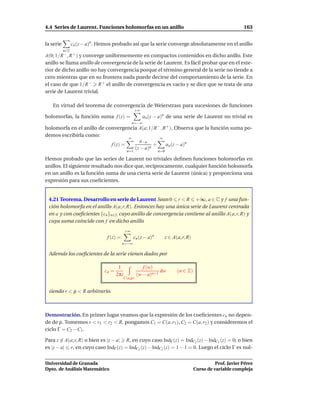 4.4 Series de Laurent. Funciones holomorfas en un anillo                                                  163


la serie         cn (z − a)n . Hemos probado así que la serie converge absolutamente en el anillo
           n∈Z
A(0; 1/R −, R + ) y converge uniformemente en compactos contenidos en dicho anillo. Este
anillo se llama anillo de convergencia de la serie de Laurent. Es fácil probar que en el exte-
rior de dicho anillo no hay convergencia porque el término general de la serie no tiende a
cero mientras que en su frontera nada puede decirse del comportamiento de la serie. En
el caso de que 1/R − R + el anillo de convergencia es vacío y se dice que se trata de una
serie de Laurent trivial.

   En virtud del teorema de convergencia de Weierstrass para sucesiones de funciones
                                                   +∞
holomorfas, la función suma f (z) =                     an (z − a)n de una serie de Laurent no trivial es
                                                 n=−∞
holomorfa en el anillo de convergencia A(a; 1/R −, R + ). Observa que la función suma po-
demos escribirla como:
                                    ∞            ∞
                                        a−n
                            f (z) =            +    an (z − a)n
                                      (z − a)n
                                             n=1                n=0

Hemos probado que las series de Laurent no triviales deﬁnen funciones holomorfas en
anillos. El siguiente resultado nos dice que, recíprocamente, cualquier función holomorfa
en un anillo es la función suma de una cierta serie de Laurent (única) y proporciona una
expresión para sus coeﬁcientes.


 4.21 Teorema. Desarrollo en serie de Laurent Sean 0 r < R +∞, a ∈ C y f una fun-
 ción holomorfa en el anillo A(a; r, R). Entonces hay una única serie de Laurent centrada
 en a y con coeﬁcientes {cn }n∈Z cuyo anillo de convergencia contiene al anillo A(a; r, R) y
 cuya suma coincide con f en dicho anillo
                                            +∞
                                 f (z) =          cn (z − a)n     z ∈ A(a; r, R)
                                           n=−∞

 Además los coeﬁcientes de la serie vienen dados por

                                       1                f (w)
                               cn =                             dw      (n ∈ Z)
                                      2πi            (w − a)n+1
                                            C(a,ρ)


 siendo r < ρ < R arbitrario.



Demostración. En primer lugar veamos que la expresión de los coeﬁcientes cn no depen-
de de ρ. Tomemos r < r1 < r2 < R, pongamos C1 = C(a, r1 ), C2 = C(a, r2 ) y consideremos el
ciclo Γ = C2 − C1 .

Para z ∈ A(a; r, R) o bien es |z − a| R, en cuyo caso IndΓ (z) = IndC2 (z) − IndC1 (z) = 0; o bien
es |z − a| r, en cuyo caso IndΓ (z) = IndC2 (z) − IndC1 (z) = 1 − 1 = 0. Luego el ciclo Γ es nul-


Universidad de Granada                                                                       Prof. Javier Pérez
Dpto. de Análisis Matemático                                                       Curso de variable compleja
 