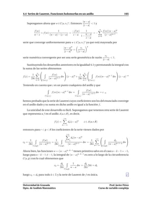 4.4 Series de Laurent. Funciones holomorfas en un anillo                                                                   165

                                                                            |w − a|
   Supongamos ahora que w ∈C(a, r1 )∗ . Entonces                                     <1y
                                                                             |z − a|
                                                                                                 ∞
             f (w)                 1           − f (w) 1          f (w) (w − a)n
                   = f (w)                   =             =−
             w−z           (w − a) − (z − a)    z−a 1− w−a          (z − a)n+1
                                                              n=0
                                                       z−a
serie que converge uniformemente para w ∈ C(a, r1 )∗ ya que está mayorada por
                                                                                  n
                                                  |w − a|n             r1
                                                            =
                                                   |z − a|n         |z − a|
                                                                                                        r1
serie numérica convergente por ser una serie geométrica de razón                                             < 1.
                                                                                                     |z − a|

     Sustituyendo los desarrollos anteriores en la igualdad 4.1 y permutando la integral con
la suma de las series obtenemos
                                                                                 
              ∞                                        ∞
          1              f (w)                    1
 f (z) =                          dw  (z − a)n +               f (w)(w − a)n−1 dw  (z − a)−n
         2π i          (w − a)n+1                 2π i
               n=0    C(a,r2 )                                              n=1       C(a,r1 )

Teniendo en cuenta que z es un punto cualquiera del anillo y que
                                                                                f (w)
                                     f (w)(w − a)n−1 dw =                               dw = c−n
                                                                            (w − a)−n+1
                          C(a,r1 )                               C(a,r1 )

hemos probado que la serie de Laurent cuyos coeﬁcientes son los del enunciado converge
en el anillo dado y su suma en dicho anillo es igual a la función f .

   La unicidad de este desarrollo es fácil. Supongamos que tenemos otra serie de Laurent
que representa a f en el anillo A(a; r, R), es decir,
                                                 +∞
                                       f (z) =          dn (z − a)n          z ∈ A(a; r, R)
                                                 n=−∞

entonces para r < ρ < R los coeﬁcientes de la serie vienen dados por
                                                      +∞
                                                             dn (w − a)n                                                     
                                                                                       +∞
      1                 f (w)    1                   n=−∞                         1                               dn
ck =                           =                                            dw =                                           dw 
     2π i            (w − a)k+1 2π i                    (w − a)k+1               2π i n=−∞                    (w − a)k+1−n
            C(a,ρ)                         C(a,ρ)                                                    C(a,ρ)

Ahora bien, las funciones w → (w − a)n−k−1 tienen primitiva salvo en el caso n − k − 1 = −1,
luego para n − k − 1 = −1, la integral de (w − a)n−k−1 es cero a lo largo de la circunferencia
C(a, ρ) con lo cual obtenemos que
                                              dk              1        dk
                                      ck =                       dw =      2π i = dk
                                             2π i            w−a      2π i
                                                    C(a,ρ)


luego ck = dk para todo k ∈ Z y la serie de Laurent de f es única.


Universidad de Granada                                                                                     Prof. Javier Pérez
Dpto. de Análisis Matemático                                                                     Curso de variable compleja
 