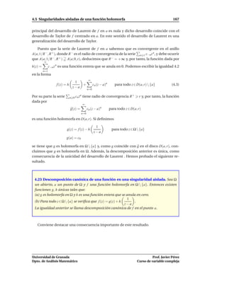 4.5 Singularidades aisladas de una función holomorfa                                                         167


principal del desarrollo de Laurent de f en a es nula y dicho desarrollo coincide con el
desarrollo de Taylor de f centrado en a. En este sentido el desarrollo de Laurent es una
generalización del desarrollo de Taylor.

   Puesto que la serie de Laurent de f en a sabemos que es convergente en el anillo
A(a; 1/R −, R + ), donde R − es el radio de convergencia de la serie n 1 c−n z n , y debe ocurrir
que A(a; 1/R −, R + ) A(a; 0, r), deducimos que R − = +∞ y, por tanto, la función dada por
         ∞
h(z) =         c−n z n es una función entera que se anula en 0. Podemos escribir la igualdad 4.2
         n=1
en la forma
                                                 ∞
                                   1
                    f (z) = h         +               cn (z − a)n      para todo z ∈ D(a, r)  {a}          (4.3)
                                  z−a
                                                n=0

Por su parte la serie           n 0 cn z
                                        n
                                            tiene radio de convergencia R +            r y, por tanto, la función
dada por
                                            ∞
                                g(z) =          cn (z − a)n         para todo z ∈ D(a, r)
                                         n=0

es una función holomorfa en D(a, r). Si deﬁnimos

                                                       1
                           g(z) = f (z) − h                          para todo z ∈ Ω  {a}
                                                      z−a
                           g(a) = c0

se tiene que g es holomorfa en Ω  {a} y, como g coincide con g en el disco D(a, r), con-
cluimos que g es holomorfa en Ω. Además, la descomposición anterior es única, como
consecuencia de la unicidad del desarrollo de Laurent . Hemos probado el siguiente re-
sultado.



 4.23 Descomposición canónica de una función en una singularidad aislada. Sea Ω
 un abierto, a un punto de Ω y f una función holomorfa en Ω  {a}. Entonces existen
 funciones g, h únicas tales que:
 (a) g es holomorfa en Ω y h es una función entera que se anula en cero.
                                                            1
 (b) Para todo z ∈ Ω  {a} se veriﬁca que f (z) = g(z) + h     .
                                                           z−a
 La igualdad anterior se llama descomposición canónica de f en el punto a.



   Conviene destacar una consecuencia importante de este resultado.




Universidad de Granada                                                                          Prof. Javier Pérez
Dpto. de Análisis Matemático                                                          Curso de variable compleja
 