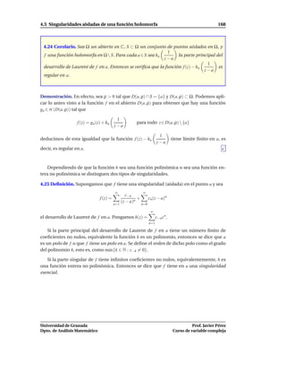 4.5 Singularidades aisladas de una función holomorfa                                                        168



 4.24 Corolario. Sea Ω un abierto en C, S ⊂ Ω un conjunto de puntos aislados en Ω, y
                                                              1
 f una función holomorfa en Ω  S. Para cada a ∈ S sea ha          la parte principal del
                                                            z−a
                                                                                  1
 desarrollo de Laurent de f en a. Entonces se veriﬁca que la función f (z) − ha        es
                                                                                z−a
 regular en a.



Demostración. En efecto, sea ρ > 0 tal que D(a, ρ) ∩ S = {a} y D(a, ρ) ⊂ Ω. Podemos apli-
car lo antes visto a la función f en el abierto D(a, ρ) para obtener que hay una función
ga ∈ H (D(a, ρ)) tal que

                                           1
                   f (z) = ga (z) + ha                  para todo z ∈ D(a, ρ)  {a}
                                          z−a

                                                                          1
deducimos de esta igualdad que la función f (z) − ha                                 tiene límite ﬁnito en a, es
                                                                         z−a
decir, es regular en a.



    Dependiendo de que la función h sea una función polinómica o sea una función en-
tera no polinómica se distinguen dos tipos de singularidades.

4.25 Deﬁnición. Supongamos que f tiene una singularidad (aislada) en el punto a y sea
                                          ∞                  ∞
                                                   c−n
                                f (z) =                  +         cn (z − a)n
                                                (z − a)n
                                          n=1                n=0

                                                                    ∞
el desarrollo de Laurent de f en a. Pongamos h(z) =                      c−n z n .
                                                                   n=1

    Si la parte principal del desarrollo de Laurent de f en a tiene un número ﬁnito de
coeﬁcientes no nulos, equivalente la función h es un polinomio, entonces se dice que a
es un polo de f o que f tiene un polo en a. Se deﬁne el orden de dicho polo como el grado
del polinomio h, esto es, como m´ x{k ∈ N : c−k = 0}.
                                  a

   Si la parte singular de f tiene inﬁnitos coeﬁcientes no nulos, equivalentemente, h es
una función entera no polinómica. Entonces se dice que f tiene en a una singularidad
esencial.




Universidad de Granada                                                                         Prof. Javier Pérez
Dpto. de Análisis Matemático                                                         Curso de variable compleja
 